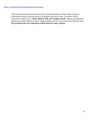 31
Ekeeda – Electronics & Telecommunication Engineering
Term work assessment must be based on the overall performance of the student with every
experiments/tutorials and mini-projects are graded from time to time. The grades will be
converted to marks as per “Choice Based Credit and Grading System” manual and should be
added and averaged. Based on above scheme grading and term work assessment should be done.
The practical and oral examination will be based on entire syllabus.
 