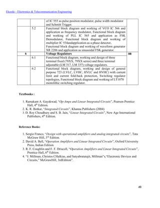 49
Ekeeda – Electronics & Telecommunication Engineering
of IC 555 as pulse position modulator, pulse width modulator
and Schmitt Trigger.
5.2 Functional block diagram and working of VCO IC 566 and
application as frequency modulator, Functional block diagram
and working of PLL IC 565 and application as FSK
Demodulator, Functional block diagram and working of
multiplier IC 534andapplication as a phase detector,
Functional block diagram and working of waveform generator
XR 2206 and application as sinusoidal FSK generator.
6 Voltage Regulators 08
6.1 Functional block diagram, working and design of three
terminal fixed (78XX, 79XX series) and three terminal
adjustable (LM 317, LM 337) voltage regulators.
6.2 Functional block diagram, working and design of general
purpose 723 (LVLC, LVHC, HVLC and HVHC) with current
limit and current fold-back protection, Switching regulator
topologies, Functional block diagram and working of LT1070
monolithic switching regulator.
Textbooks :
 Ramakant A. Gayakwad, “Op-Amps and Linear Integrated Circuits”, Pearson Prentice
Hall, 4th
Edition.
 K. R. Botkar, “Integrated Circuits”, Khanna Publishers (2004)
 D. Roy Choudhury and S. B. Jain, “Linear Integrated Circuits”, New Age International
Publishers, 4th
Edition.
Reference Books:
 Sergio Franco, “Design with operational amplifiers and analog integrated circuits”, Tata
McGraw Hill, 3rd
Edition.
 David A. Bell, “Operation Amplifiers and Linear Integrated Circuits”, Oxford University
Press, Indian Edition.
 R. F. Coughlin and F. F. Driscoll, “Operation Amplifiers and Linear Integrated Circuits”,
Prentice Hall, 6th
Edition.
 “J. Millman, Christos CHalkias, and Satyabratatajit, Millman‟s,“Electronic Devices and
Circuits,” McGrawHill, 3rdEdition”.
 
