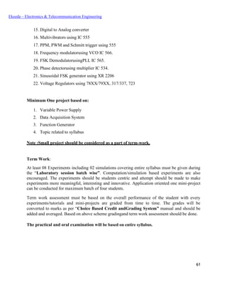 61
Ekeeda – Electronics & Telecommunication Engineering
 Digital to Analog converter
 Multivibrators using IC 555
 PPM, PWM and Schmitt trigger using 555
 Frequency modulatorusing VCO IC 566.
 FSK DemodulatorusingPLL IC 565.
 Phase detectorusing multiplier IC 534.
 Sinusoidal FSK generator using XR 2206
 Voltage Regulators using 78XX/79XX, 317/337, 723
Minimum One project based on:
1. Variable Power Supply
2. Data Acquisition System
3. Function Generator
4. Topic related to syllabus
Note :Small project should be considered as a part of term-work.
Term Work:
At least 08 Experiments including 02 simulations covering entire syllabus must be given during
the “Laboratory session batch wise”. Computation/simulation based experiments are also
encouraged. The experiments should be students centric and attempt should be made to make
experiments more meaningful, interesting and innovative. Application oriented one mini-project
can be conducted for maximum batch of four students.
Term work assessment must be based on the overall performance of the student with every
experiments/tutorials and mini-projects are graded from time to time. The grades will be
converted to marks as per “Choice Based Credit andGrading System” manual and should be
added and averaged. Based on above scheme gradingand term work assessment should be done.
The practical and oral examination will be based on entire syllabus.
 