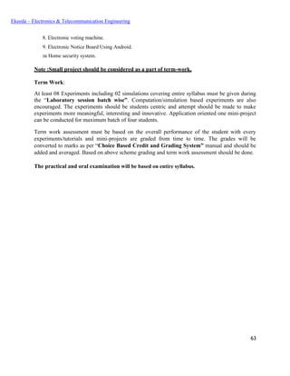 63
Ekeeda – Electronics & Telecommunication Engineering
 Electronic voting machine.
 Electronic Notice Board Using Android.
 Home security system.
Note :Small project should be considered as a part of term-work.
Term Work:
At least 08 Experiments including 02 simulations covering entire syllabus must be given during
the “Laboratory session batch wise”. Computation/simulation based experiments are also
encouraged. The experiments should be students centric and attempt should be made to make
experiments more meaningful, interesting and innovative. Application oriented one mini-project
can be conducted for maximum batch of four students.
Term work assessment must be based on the overall performance of the student with every
experiments/tutorials and mini-projects are graded from time to time. The grades will be
converted to marks as per “Choice Based Credit and Grading System” manual and should be
added and averaged. Based on above scheme grading and term work assessment should be done.
The practical and oral examination will be based on entire syllabus.
 