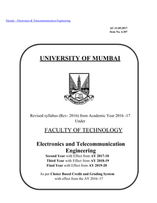Ekeeda – Electronics & Telecommunication Engineering
AC-11.05.2017
Item No. 4.307
UNIVERSITY OF MUMBAI
Revised syllabus (Rev- 2016) from Academic Year 2016 -17
Under
FACULTY OF TECHNOLOGY
Electronics and Telecommunication
Engineering
Second Year with Effect from AY 2017-18
Third Year with Effect from AY 2018-19
Final Year with Effect from AY 2019-20
As per Choice Based Credit and Grading System
with effect from the AY 2016–17
 