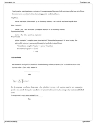 Smartzworld.com Smartworld.asia
jntuworldupdates.org Specworld.in
An alternating quantity changes continuously in magnitude and alternates in direction at regular intervals of time.
Important terms associated with an alternating quantity are defined below.
Amplitude
It is the maximum value attained by an alternating quantity. Also called as maximum or peak value
Time Period (T)
It is the Time Taken in seconds to complete one cycle of an alternating quantity
Instantaneous Value
It is the value of the quantity at any instant
Frequency (f)
It is the number of cycles that occur in one second. The unit for frequency is Hz or cycles/sec. The
relationship between frequency and time period can be derived as follows.
Time taken to complete f cycles = 1 second Time taken
to complete 1 cycle = 1/f second
T = 1/f
Average Value
The arithmetic average of all the values of an alternating quantity over one cycle is called its average value
Average value = Area under one cycle
Base
For Symmetrical waveforms, the average value calculated over one cycle becomes equal to zero because the
positive area cancels the negative area. Hence for symmetrical waveforms, the average value is calculated for half
cycle.
Average value = Area under one half cycle
Base
 
