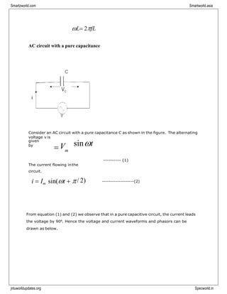 Smartzworld.com Smartworld.asia
jntuworldupdates.org Specworld.in
=
L= 2fL
AC circuit with a pure capacitance
Consider an AC circuit with a pure capacitance C as shown in the figure. The alternating
voltage v is
given
by
V sint
m
---------- (1)
The current flowing inthe
circuit.
i = Im sin(t + / 2) -------------------(2)
From equation (1) and (2) we observe that in a pure capacitive circuit, the current leads
the voltage by 90⁰. Hence the voltage and current waveforms and phasors can be
drawn as below.
 