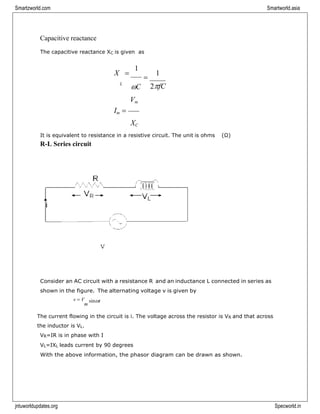 Smartzworld.com Smartworld.asia
jntuworldupdates.org Specworld.in
Capacitive reactance
The capacitive reactance XC is given as
X =
1
L
C
Vm
=
1
2fC
Im =
XC
It is equivalent to resistance in a resistive circuit. The unit is ohms (Ω)
R-L Series circuit
Consider an AC circuit with a resistance R and an inductance L connected in series as
shown in the figure. The alternating voltage v is given by
v = V
m
sint
The current flowing in the circuit is i. The voltage across the resistor is VR and that across
the inductor is VL.
VR=IR is in phase with I
VL=IXL leads current by 90 degrees
With the above information, the phasor diagram can be drawn as shown.
 