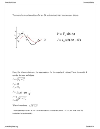 Smartzworld.com Smartworld.asia
jntuworldupdates.org Specworld.in
L
The waveform and equations for an RL series circuit can be drawn as below.
V = Vm sin t
I = Im sin(t −)
From the phasor diagram, the expressions for the resultant voltage V and the angle Φ
can be derived asfollows.
V =
VR = IR
VL = IX L
V =
V = I
V = IZ
R2
+ X2
Where impedance Z
The impedance in an AC circuit is similar to a resistance in a DC circuit. The unit for
impedance is ohms(Ω).
V 2
+ V2
R L
(IR)2
+ (IX L )
2
=R2
+ X 2
L
 