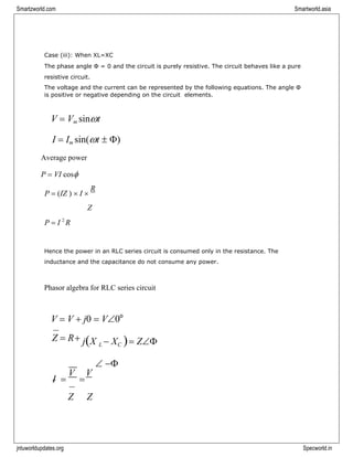 jntuworldupdates.org Specworld.in
Smartzworld.com Smartworld.asia
Case (iii): When XL=XC
The phase angle Ф = 0 and the circuit is purely resistive. The circuit behaves like a pure
resistive circuit.
The voltage and the current can be represented by the following equations. The angle Φ
is positive or negative depending on the circuit elements.
V = Vm sint
I = Im sin(t  )
Average power
P = VI cos
P = (IZ )  I 
R
Z
P = I 2
R
Hence the power in an RLC series circuit is consumed only in the resistance. The
inductance and the capacitance do not consume any power.
Phasor algebra for RLC series circuit
V = V + j0 = V0o
Z = R+ j(X L − XC )= Z
I =
V
=
V
Z Z
 −
 