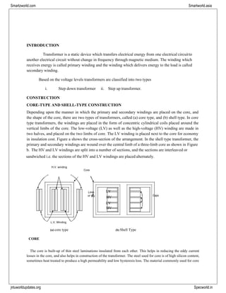 jntuworldupdates.org Specworld.in
Smartzworld.com Smartworld.asia
Limb
or leg
LV
HV
LV
HV
Gaps
INTRODUCTION
Transformer is a static device which transfers electrical energy from one electrical circuitto
another electrical circuit without change in frequency through magnetic medium. The winding which
receives energy is called primary winding and the winding which delivers energy to the load is called
secondary winding.
Based on the voltage levels transformers are classified into two types
i. Step down transformer ii. Step up transformer.
CONSTRUCTION
CORE-TYPE AND SHELL-TYPE CONSTRUCTION
Depending upon the manner in which the primary and secondary windings are placed on the core, and
the shape of the core, there are two types of transformers, called (a) core type, and (b) shell type. In core
type transformers, the windings are placed in the form of concentric cylindrical coils placed around the
vertical limbs of the core. The low-voltage (LV) as well as the high-voltage (HV) winding are made in
two halves, and placed on the two limbs of core. The LV winding is placed next to the core for economy
in insulation cost. Figure a shows the cross-section of the arrangement. In the shell type transformer, the
primary and secondary windings are wound over the central limb of a three-limb core as shown in Figure
b. The HV and LV windings are split into a number of sections, and the sections are interleaved or
sandwiched i.e. the sections of the HV and LV windings are placed alternately.
H.V. winding
Core
L.V. Winding
(a) core type (b) Shell Type
CORE
The core is built-up of thin steel laminations insulated from each other. This helps in reducing the eddy current
losses in the core, and also helps in construction of the transformer. The steel used for core is of high silicon content,
sometimes heat treated to produce a high permeability and low hysteresis loss. The material commonly used for core
 