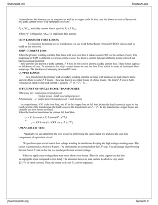 jntuworldupdates.org Specworld.in
Smartzworld.com Smartworld.asia
1 R
η i c
2
In transformer the losses occur in iron parts as well as in copper coils. In iron core the losses are sum of hysteresis
and eddy current losses. The hysteresis losses are
Ph α f Bx
max and eddy current loss is equal to Pe α f2
Bmax.
Where “f” is frequency “Bmax” is maximum flux density.
IRON LOSSES OR CORE LOSSES
To minimize hysteresis loss in transformer, we use Cold Rolled Grain Oriented (CRGO) silicon steel to
build up the iron core.
EDDY CURRENT LOSS
When the primary winding variable flux links with iron core then it induces some EMF on the surface of core. The
magnitude of EMF is different at various points in core. So, there is current between different points in Iron Core
having unequal potential.
These currents are known at eddy currents. I2
R loss in iron core is known as eddy current loss. These losses depend
on thickness of core. To minimize the eddy current losses we use the Iron Core which is made of laminated sheet
stampings. The thickness of stamping is around 0.5 mm.
COPPER LOSSES
In a transformer the primary and secondary winding currents increase with increases in load. Due to these
currents there is some I2
R losses. These are known as copper losses or ohmic losses. The total I2
R loss in both
windings at rated or full load current is equal to I 2
R1 = I 2
2 .
EFFICIENCY OF SINGLE PHASE TRANSFORMER
Efficiency (η)= output power/input power
=(input power –total losses)/input power
Alternatively η= output power/(output power + total losses)
In a transformer, if Pi is the iron loss, and Pc is the copper loss at full load (when the load current is equal to the
rated current of the transformer, the total losses in the transformer are Pi + Pc. In any transformer, copper losses are
variable and iron losses are fixed.
When the load on transformer is x times full load then
η = x V2 I2 cos φ/( x V2 I2 cos φ+Pi+x2*
Pc)
or
= x KVA cos φ/( x KVA cos φ+P +x2*
P )
OPEN CIRCUIT TEST
Practically we can determine the iron losses by performing the open circuit test and also the core loss
components of equivalent circuit.
We perform open circuit test in low voltage winding in transformer keeping the high voltage winding open. The
circuit is connected as shown in Figure. The instruments are connected on the LV side. The advantage of performing
the test from LV side is that the test can be performed at rated voltage.
When we apply rated voltage then watt meter shows iron losses [There is some copper loss but this
is negligible when compared to iron loss]. The ammeter shows no load current I0 which is very small
[2-5 % of rated current]. Thus, the drops in R1 and Xl1 can be neglected.
 