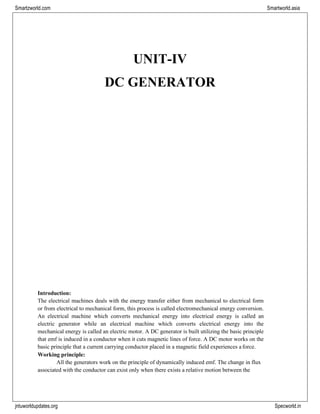 jntuworldupdates.org Specworld.in
Smartzworld.com Smartworld.asia
UNIT-IV
DC GENERATOR
Introduction:
The electrical machines deals with the energy transfer either from mechanical to electrical form
or from electrical to mechanical form, this process is called electromechanical energy conversion.
An electrical machine which converts mechanical energy into electrical energy is called an
electric generator while an electrical machine which converts electrical energy into the
mechanical energy is called an electric motor. A DC generator is built utilizing the basic principle
that emf is induced in a conductor when it cuts magnetic lines of force. A DC motor works on the
basic principle that a current carrying conductor placed in a magnetic field experiences a force.
Working principle:
All the generators work on the principle of dynamically induced emf. The change in flux
associated with the conductor can exist only when there exists a relative motion between the
 