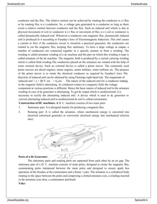 jntuworldupdates.org Specworld.in
Smartzworld.com Smartworld.asia
conductor and the flux. The relative motion can be achieved by rotating the conductor w.r.t flux
or by rotating flux w.r.t conductor. So, a voltage gets generated in a conductor as long as there
exists a relative motion between conductor and the flux. Such an induced emf which is due to
physical movement of coil or conductor w.r.t flux or movement of flux w.r.t coil or conductor is
called dynamically induced emf. Whenever a conductor cuts magnetic flux, dynamically induced
emf is produced in it according to Faraday‟s laws of Electromagnetic Induction. This emf causes
a current to flow if the conductor circuit is closed.In a practical generator, the conductors are
rotated to cut the magnetic flux, keeping flux stationary. To have a large voltage as output, a
number of conductors are connected together in a specific manner to form a winding. The
winding is called armature winding of a dc machine and the part on which this winding is kept is
called armature of the dc machine. The magnetic field is produced by a current carrying winding
which is called field winding.The conductors placed on the armature are rotated with the help of
some external device. Such an external device is called a prime mover. The commonly used
prime movers are diesel engines, steam engines, steam turbines, water turbines etc. The purpose
of the prime mover is to rotate the electrical conductor as required by Faraday‟s laws The
direction of induced emf can be obtained by using Flemings right hand rule. The magnitude of
induced emf = e = BLV sin = Emsin . The nature of the induced emf for a conductor rotating
in the magnetic field is alternating. As conductor rotates in a magnetic field, the voltage
component at various positions is different. Hence the basic nature of induced emf in the armature
winding in case of dc generator is alternating. To get dc output which is unidirectional, it is
necessary to rectify the alternating induced emf. A device which is used in dc generator to
convert alternating induced emf to unidirectional dc emf is called commutator.
Construction of DC machines: A D. C. machine consists of two main parts
1. Stationary part: It is designed mainly for producing a magnetic flux.
2. Rotating part: It is called the armature, where mechanical energy is converted into
electrical (electrical generate) or conversely electrical energy into mechanical (electric
into)
Parts of a Dc Generator:
The stationary parts and rotating parts are separated from each other by an air gap. The
stationary part of a D. C. machine consists of main poles, designed to create the magnetic flux,
commutating poles interposed between the main poles and designed to ensure spark less
operation of the brushes at the commutator and a frame / yoke. The armature is a cylindrical body
rotating in the space between the poles and comprising a slotted armature core, a winding inserted
in the armature core slots, a commutator and brush
Yoke:
 