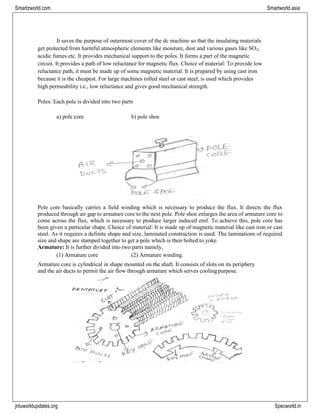 jntuworldupdates.org Specworld.in
Smartzworld.com Smartworld.asia
It saves the purpose of outermost cover of the dc machine so that the insulating materials
get protected from harmful atmospheric elements like moisture, dust and various gases like SO2,
acidic fumes etc. It provides mechanical support to the poles. It forms a part of the magnetic
circuit. It provides a path of low reluctance for magnetic flux. Choice of material: To provide low
reluctance path, it must be made up of some magnetic material. It is prepared by using cast iron
because it is the cheapest. For large machines rolled steel or cast steel, is used which provides
high permeability i.e., low reluctance and gives good mechanical strength.
Poles: Each pole is divided into two parts
a) pole core b) pole shoe
Pole core basically carries a field winding which is necessary to produce the flux. It directs the flux
produced through air gap to armature core to the next pole. Pole shoe enlarges the area of armature core to
come across the flux, which is necessary to produce larger induced emf. To achieve this, pole core has
been given a particular shape. Choice of material: It is made up of magnetic material like cast iron or cast
steel. As it requires a definite shape and size, laminated construction is used. The laminations of required
size and shape are stamped together to get a pole which is then bolted to yoke.
Armature: It is further divided into two parts namely,
(1) Armature core (2) Armature winding.
Armature core is cylindrical in shape mounted on the shaft. It consists of slots on its periphery
and the air ducts to permit the air flow through armature which serves cooling purpose.
 
