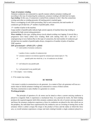 jntuworldupdates.org Specworld.in
Smartzworld.com Smartworld.asia
Types of armature winding
Armature conductors are connected in a specific manner called as armature winding and
according to the way of connecting the conductors; armature winding is divided into two types.
Lap winding: In this case, if connection is started from conductor in slot 1 then the connections
overlap each other as winding proceeds, till starting point is reached again.
There is overlapping of coils while proceeding. Due to such connection, the total number of
conductors get divided into „P‟ number of parallel paths, where
P = number of poles in the machine.
Large number of parallel paths indicate high current capacity of machine hence lap winding is
pertained for high current rating generators.
Wave winding: In this type, winding always travels ahead avoiding over lapping. It travels like a
progressive wave hence called wave winding. Both coils starting from slot 1 and slot 2
areprogressing in wave fashion.Due to this type of connection, the total number of conductors get
divided into two number of parallel paths always, irrespective of number of poles of machine.
EMF equation
EMF generated/path = PN/60 (Z/P) = ZN/60
Z = total number of armature conductors.
= number of slots x number of conductors/slot
N = armature rotation in revolutions (speed for armature) per minute (rpm) A =No.
of parallel paths into which the „z‟ no. of conductors are divided.
E = emf induced in any parallel path
Eg = emf generated in any parallel path
A = 2 for simplex – wave winding
A =P for simplex lap-winding
DC MOTOR
A dc motor is similar in construction to a dc generator. As a matter of fact a dc generator will run as a
motor when its field & armature windings are connected to a source of direct current.
The basic construction is same whether it is generator or a motor.
Working principle:
The principle of operation of a dc motor can be stated as when a current carrying conductor is
placed in a magnetic field; it experiences a mechanical force. In a practical dc motor, the field winding
produces the required magnetic held while armature conductor play the role of current carrying conductor
and hence the armature conductors experience a force.As conductors are placed in the slots which are on
the periphery, the individual force experienced by the conductive acts as a twisting or turning force on the
armature which is called a torque.The torque is the product of force and the radius at which this force
acts, so overall armature experiences a torque and starts rotating.Consider a single conductor placed in a
 