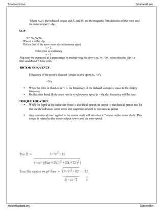 jntuworldupdates.org Specworld.in
Smartzworld.com Smartworld.asia
Where ind is the induced torque and BR and BS are the magnetic flux densities of the rotor and
the stator respectively.
SLIP
S= NS-NR/NS
Where s is the slip
Notice that: if the rotor runs at synchronous speed
s = 0
If the rotor is stationary
s = 1
Slip may be expressed as a percentage by multiplying the above eq. by 100, notice that the slip isa
ratio and doesn‟t have units
ROTOR FREQUENCY
Frequency of the rotor‟s induced voltage at any speed nm is FR
=SFS
• When the rotor is blocked (s=1) , the frequency of the induced voltage is equal to the supply
frequency.
• On the other hand, if the rotor runs at synchronous speed (s = 0), the frequency will be zero.
TORQUE EQUATION
• While the input to the induction motor is electrical power, its output is mechanical power andfor
that we should know some terms and quantities related to mechanical power
• Any mechanical load applied to the motor shaft will introduce a Torque on the motor shaft. This
torque is related to the motor output power and the rotor speed.
 