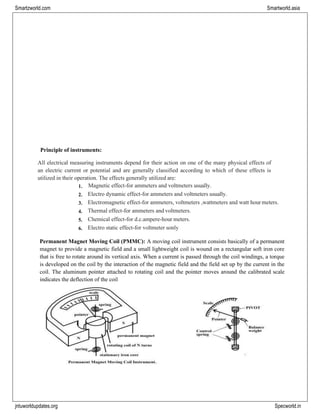 jntuworldupdates.org Specworld.in
Smartzworld.com Smartworld.asia
Principle of instruments:
All electrical measuring instruments depend for their action on one of the many physical effects of
an electric current or potential and are generally classified according to which of these effects is
utilized in their operation. The effects generally utilized are:
1. Magnetic effect-for ammeters and voltmeters usually.
2. Electro dynamic effect-for ammeters and voltmeters usually.
3. Electromagnetic effect-for ammeters, voltmeters ,wattmeters and watt hour meters.
4. Thermal effect-for ammeters and voltmeters.
5. Chemical effect-for d.c.ampere-hour meters.
6. Electro static effect-for voltmeter sonly
Permanent Magnet Moving Coil (PMMC): A moving coil instrument consists basically of a permanent
magnet to provide a magnetic field and a small lightweight coil is wound on a rectangular soft iron core
that is free to rotate around its vertical axis. When a current is passed through the coil windings, a torque
is developed on the coil by the interaction of the magnetic field and the field set up by the current in the
coil. The aluminum pointer attached to rotating coil and the pointer moves around the calibrated scale
indicates the deflection of the coil
 