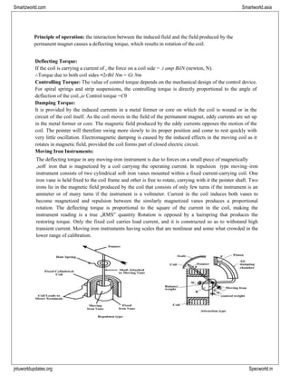 jntuworldupdates.org Specworld.in
Smartzworld.com Smartworld.asia
Principle of operation: the interaction between the induced field and the field produced by the
permanent magnet causes a deflecting torque, which results in rotation of the coil.
Deflecting Torque:
If the coil is carrying a current of , the force on a coil side = .i amp BilN (newton, N).
∴Torque due to both coil sides =2rBil Nm = Gi Nm
Controlling Torque: The value of control torque depends on the mechanical design of the control device.
For spiral springs and strip suspensions, the controlling torque is directly proportional to the angle of
deflection of the coil.,ie Control torque =Cθ
Damping Torque:
It is provided by the induced currents in a metal former or core on which the coil is wound or in the
circuit of the coil itself. As the coil moves in the field of the permanent magnet, eddy currents are set up
in the metal former or core. The magnetic field produced by the eddy currents opposes the motion of the
coil. The pointer will therefore swing more slowly to its proper position and come to rest quickly with
very little oscillation. Electromagnetic damping is caused by the induced effects in the moving coil as it
rotates in magnetic field, provided the coil forms part of closed electric circuit.
Moving Iron Instruments:
The deflecting torque in any moving-iron instrument is due to forces on a small piece of magnetically
„soft‟ iron that is magnetized by a coil carrying the operating current. In repulsion type moving–iron
instrument consists of two cylindrical soft iron vanes mounted within a fixed current-carrying coil. One
iron vane is held fixed to the coil frame and other is free to rotate, carrying with it the pointer shaft. Two
irons lie in the magnetic field produced by the coil that consists of only few turns if the instrument is an
ammeter or of many turns if the instrument is a voltmeter. Current in the coil induces both vanes to
become magnetized and repulsion between the similarly magnetized vanes produces a proportional
rotation. The deflecting torque is proportional to the square of the current in the coil, making the
instrument reading is a true „RMS‟ quantity Rotation is opposed by a hairspring that produces the
restoring torque. Only the fixed coil carries load current, and it is constructed so as to withstand high
transient current. Moving iron instruments having scales that are nonlinear and some what crowded in the
lower range of calibration.
 