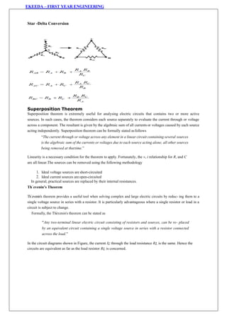EKEEDA – FIRST YEAR ENGINEERING
Star -Delta Conversion
Superposition Theorem
Superposition theorem is extremely useful for analysing electric circuits that contains two or more active
sources. In such cases, the theorem considers each source separately to evaluate the current through or voltage
across a component. The resultant is given by the algebraic sum of all currents or voltages caused by each source
acting independently. Superposition theorem can be formally stated asfollows
“The current through or voltage across any element in a linear circuit containing several sources
is the algebraic sum of the currents or voltages due to each source acting alone, all other sources
being removed at thattime.”
Linearity is a necessary condition for the theorem to apply. Fortunately, the v, i relationship for R, and C
are all linear.The sources can be removed using the following methodology
1. Ideal voltage sources are short-circuited
2. Ideal current sources are open-circuited
In general, practical sources are replaced by their internal resistances.
Th´evenin’s Theorem
Th´evenin‟s theorem provides a useful tool when solving complex and large electric circuits by reduc- ing them to a
single voltage source in series with a resistor. It is particularly advantageous where a single resistor or load in a
circuit is subject to change.
Formally, the Th´evenin‟s theorem can be stated as
“Any two-terminal linear electric circuit consisting of resistors and sources, can be re- placed
by an equivalent circuit containing a single voltage source in series with a resistor connected
across the load.”
In the circuit diagrams shown in Figure, the current IL through the load resistance RL is the same. Hence the
circuits are equivalent as far as the load resistor RL is concerned.
 