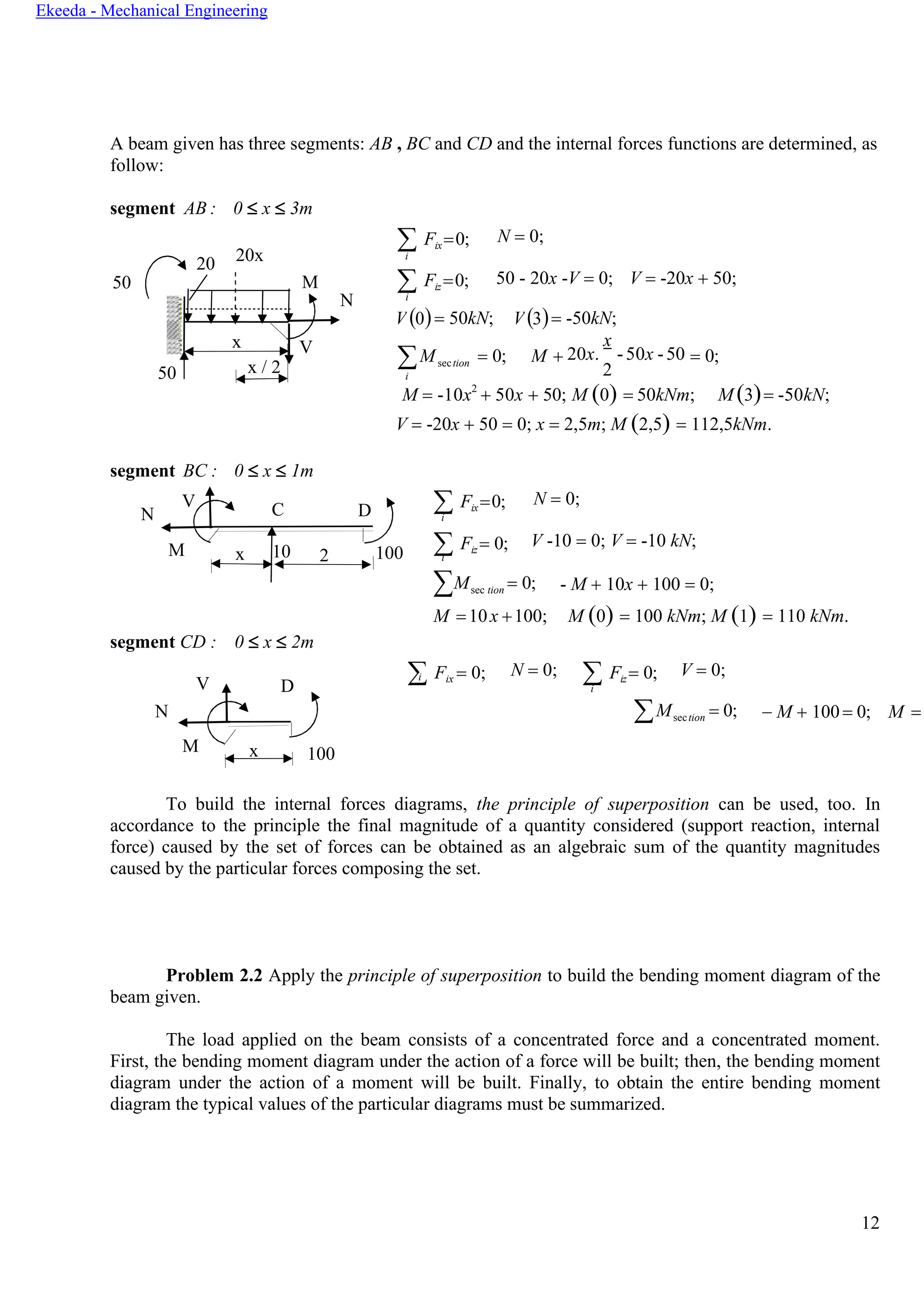 12
Ekeeda - Mechanical Engineering
M + = 0;
0 = 50kN; V 3
A beam given has three segments: AB , BC and CD and the internal forces functions are determined, as
follow:
segment
50
AB : 0  x  3m
 Fix=0;
i
 Fiz =0;
N = 0;
50 - 20x -V = 0; V = -20x + 50;
i
( ) ( )
Msection
i
= 0;
x
20x. -50x -50
2
M = -10x2
+ 50x + 50; M (0) = 50kNm; M (3)= -50kN;
segment BC : 0  x  1m
V = -20x + 50 = 0; x = 2,5m; M (2,5) = 112,5kNm.
N
V C D  Fix=0;
i
N = 0;
M x 10 2 100  Fiz = 0;
i
V -10 = 0; V = -10 kN;
segment CD : 0  x  2m
∑Msec tion = 0;
M =10x +100;
- M + 10x + 100 = 0;
M (0) = 100 kNm; M (1) = 110 kNm.
 Fix = 0;
V D
i N = 0;  Fiz = 0;
i
V = 0;
N
M x 100
Msection = 0; − M + 100= 0; M =
To build the internal forces diagrams, the principle of superposition can be used, too. In
accordance to the principle the final magnitude of a quantity considered (support reaction, internal
force) caused by the set of forces can be obtained as an algebraic sum of the quantity magnitudes
caused by the particular forces composing the set.
Problem 2.2 Apply the principle of superposition to build the bending moment diagram of the
beam given.
The load applied on the beam consists of a concentrated force and a concentrated moment.
First, the bending moment diagram under the action of a force will be built; then, the bending moment
diagram under the action of a moment will be built. Finally, to obtain the entire bending moment
diagram the typical values of the particular diagrams must be summarized.
20 20x
M
x V
50 x / 2
V = -50kN;
N
 