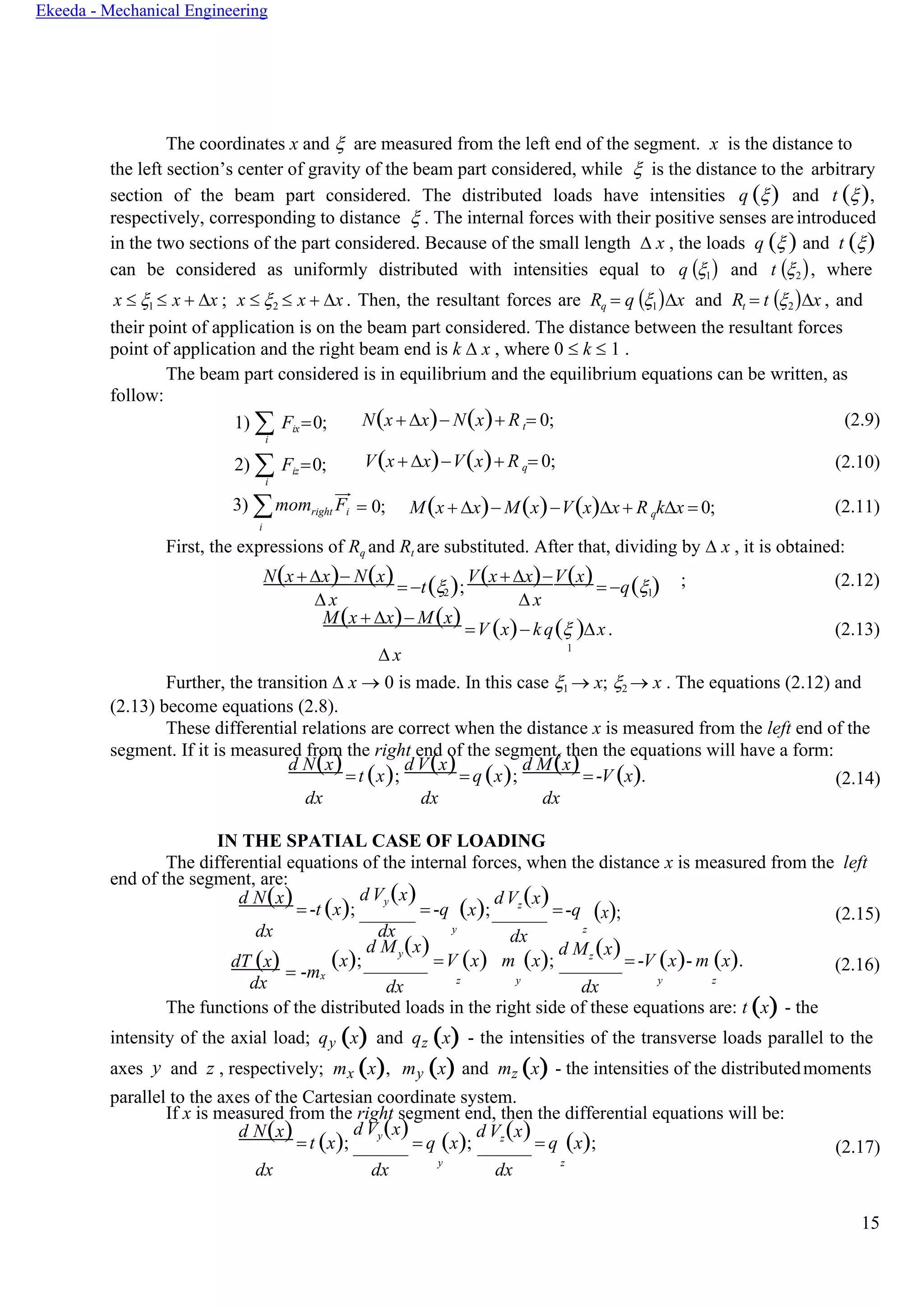 15
Ekeeda - Mechanical Engineering
The coordinates x and  are measured from the left end of the segment. x is the distance to
the left section’s center of gravity of the beam part considered, while  is the distance to the arbitrary
section of the beam part considered. The distributed loads have intensities q () and t (),
respectively, corresponding to distance  . The internal forces with their positive senses areintroduced
in the two sections of the part considered. Because of the small length  x , the loads q ( ) and t ()
can be considered as uniformly distributed with intensities equal to q (1) and t (2), where
x  1  x + x ; x  2  x + x . Then, the resultant forces are Rq = q (1)x and Rt = t (2)x , and
their point of application is on the beam part considered. The distance between the resultant forces
point of application and the right beam end is k  x , where 0  k  1 .
The beam part considered is in equilibrium and the equilibrium equations can be written, as
follow:
1)  Fix=0;
i
2)  Fiz=0;
i
N(x + x)− N(x)+ R t= 0;
V(x + x)−V(x)+ R q= 0;
(2.9)
(2.10)
3) momright Fi
i
= 0; M(x + x)− M(x)−V(x)x + R qkx = 0; (2.11)
First, the expressions of Rq and Rt are substituted. After that, dividing by  x , it is obtained:
N(x + x)− N(x)= −t( );
V(x+x)−V(x)= −q( ) ; (2.12)
 x
2
 x
1
M(x + x)− M(x) =V (x)− kq( )x. (2.13)
 x
1
Further, the transition  x → 0 is made. In this case 1 → x; 2 → x . The equations (2.12) and
(2.13) become equations (2.8).
These differential relations are correct when the distance x is measured from the left end of the
segment. If it is measured from the right end of the segment, then the equations will have a form:
d N(x)=t (x);
d V(x)= q (x);
d M(x)= -V (x). (2.14)
dx dx dx
IN THE SPATIAL CASE OF LOADING
The differential equations of the internal forces, when the distance x is measured from the left
end of the segment, are:
d N(x)= -t (x);
d Vy (x)
= -q (x);
dVz
(x)
=-q (x); (2.15)
dx dx y
dx
z
dT (x) = -m
(x);
d My(x)
=V (x) m (x);
d Mz (x) = -V (x)- m (x). (2.16)
dx
x
dx z y
dx y z
The functions of the distributed loads in the right side of these equations are: t (x) - the
intensity of the axial load; qy (x) and qz (x) - the intensities of the transverse loads parallel to the
axes y and z , respectively; mx (x), my (x) and mz (x) - the intensities of the distributedmoments
parallel to the axes of the Cartesian coordinate system.
If x is measured from the right segment end, then the differential equations will be:
d N(x) = t (x);
d Vy(x)
= q (x);
d Vz(x) = q (x); (2.17)
dx dx
y
dx
z
 