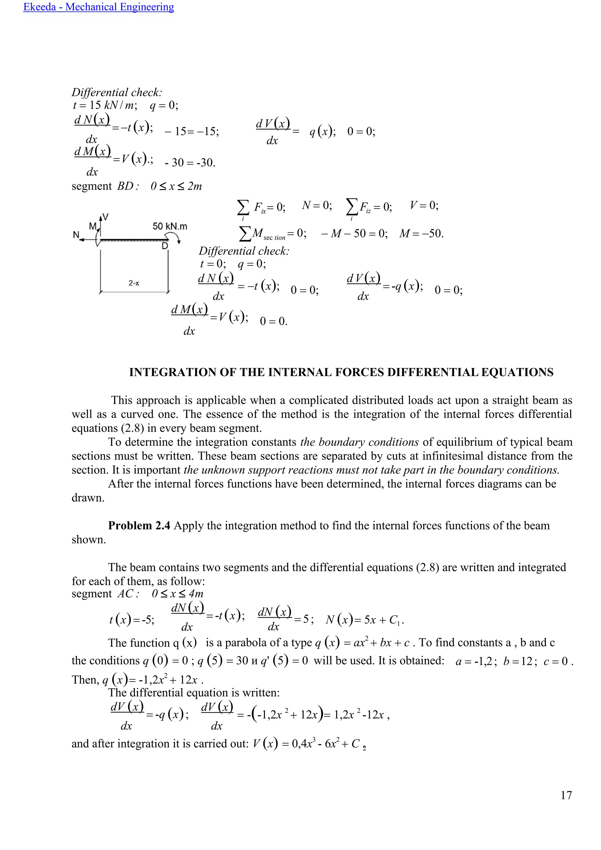 17
Ekeeda - Mechanical Engineering
2
Differential check:
t = 15 kN / m; q = 0;
d N(x)= −t (x);
dx
d M(x)=V (x).;
dx
− 15= −15;
- 30 = -30.
d V (x) =
dx
q (x); 0 = 0;
segment BD : 0  x  2m
 Fix= 0;
i
N = 0; ∑Fiz = 0;
i
V = 0;
Msec tion = 0;
Differential check:
− M − 50 = 0; M = −50.
t = 0; q = 0;
d N (x) = −t (x);
dx
0 = 0;
d V (x)= -q (x);
dx
0 = 0;
d M(x)=V (x);
dx
0 = 0.
INTEGRATION OF THE INTERNAL FORCES DIFFERENTIAL EQUATIONS
This approach is applicable when a complicated distributed loads act upon a straight beam as
well as a curved one. The essence of the method is the integration of the internal forces differential
equations (2.8) in every beam segment.
To determine the integration constants the boundary conditions of equilibrium of typical beam
sections must be written. These beam sections are separated by cuts at infinitesimal distance from the
section. It is important the unknown support reactions must not take part in the boundary conditions.
After the internal forces functions have been determined, the internal forces diagrams can be
drawn.
Problem 2.4 Apply the integration method to find the internal forces functions of the beam
shown.
The beam contains two segments and the differential equations (2.8) are written and integrated
for each of them, as follow:
segment AC : 0  x  4m
t (x)= -5;
dN (x)= -t (x);
dx
dN (x) = 5;
dx
N (x)= 5x + C1 .
The function q (x) is a parabola of a type q (x) = ax2
+ bx + c . To find constants a , b and c
the conditions q (0) = 0 ; q (5) = 30 и q' (5) = 0 will be used. It is obtained: a = -1,2; b =12; c = 0 .
Then, q (x)= -1,2x2
+ 12x .
The differential equation is written:
dV (x) = -q (x);
dx
dV (x) = -(-1,2x 2
+ 12x)= 1,2x 2
-12x ,
dx
and after integration it is carried out: V (x) = 0,4x3
- 6x2
+ C .
 
