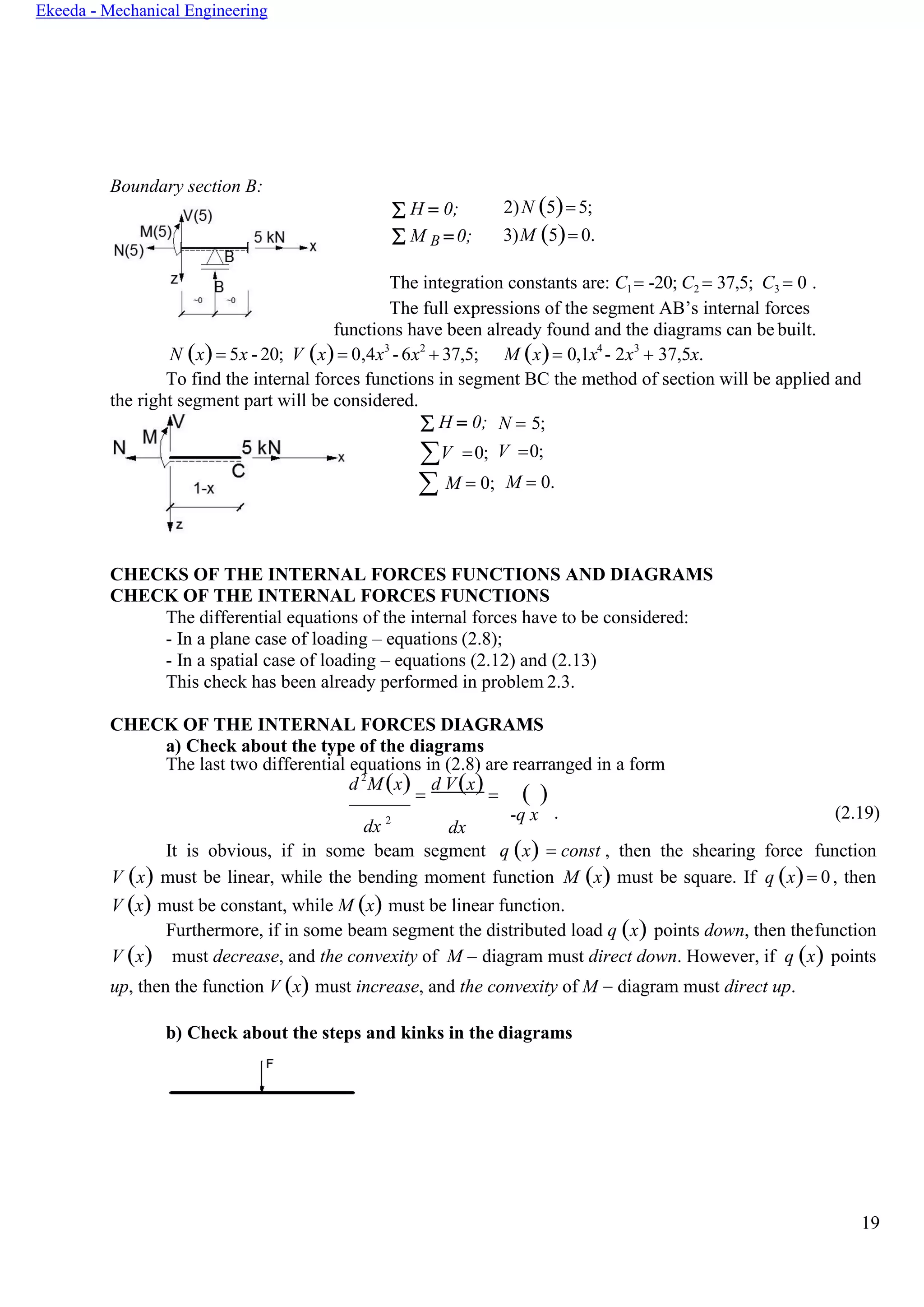 19
Ekeeda - Mechanical Engineering
Boundary section В:
 H = 0;
 M B = 0;
2)N (5)= 5;
3)M (5)= 0.
The integration constants are: C1 = -20; C2 = 37,5; C3 = 0 .
The full expressions of the segment AB’s internal forces
functions have been already found and the diagrams can be built.
N (x)= 5x - 20; V (x)= 0,4x3
-6x2
+ 37,5; M (x)= 0,1x4
- 2x3
+ 37,5x.
To find the internal forces functions in segment ВС the method of section will be applied and
the right segment part will be considered.
 H = 0;
V =0;
N = 5;
V =0;
 M = 0; M = 0.
CHECKS OF THE INTERNAL FORCES FUNCTIONS AND DIAGRAMS
CHECK OF THE INTERNAL FORCES FUNCTIONS
The differential equations of the internal forces have to be considered:
- In a plane case of loading – equations (2.8);
- In a spatial case of loading – equations (2.12) and (2.13)
This check has been already performed in problem 2.3.
CHECK OF THE INTERNAL FORCES DIAGRAMS
a) Check about the type of the diagrams
The last two differential equations in (2.8) are rearranged in a form
d2
М(x) =
d V(x) = ( )
dx 2 -q x
dx
. (2.19)
It is obvious, if in some beam segment q (x) = const , then the shearing force function
V (x) must be linear, while the bending moment function M (x) must be square. If q (x)= 0, then
V (x) must be constant, while M (x) must be linear function.
Furthermore, if in some beam segment the distributed load q (x) points down, then thefunction
V (x) must decrease, and the convexity of M − diagram must direct down. However, if q (x) points
up, then the function V (x) must increase, and the convexity of M − diagram must direct up.
b) Check about the steps and kinks in the diagrams
 
