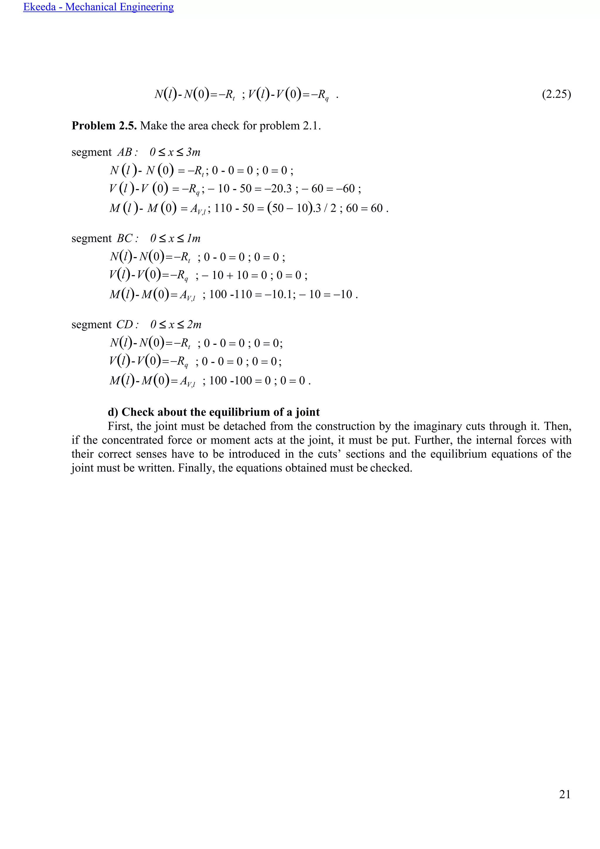 21
Ekeeda - Mechanical Engineering
N(l)- N(0)=−Rt ; V(l)-V (0)= −Rq . (2.25)
Problem 2.5. Make the area check for problem 2.1.
segment AB : 0  x  3m
N (l )- N (0) = −Rt ; 0 - 0 = 0 ; 0 = 0 ;
V (l )-V (0) = −Rq ; − 10 - 50 = −20.3 ; − 60 = −60 ;
M (l )- M (0) = AV,l ; 110 - 50 = (50 − 10).3 / 2 ; 60 = 60 .
segment BC : 0  x  1m
N(l)- N(0)=−Rt
V(l)-V(0)=−Rq
; 0 - 0 = 0 ; 0 = 0 ;
; − 10 + 10 = 0 ; 0 = 0 ;
M(l)- M(0)= AV,l ; 100 -110 = −10.1; − 10 = −10 .
segment CD : 0  x  2m
N(l)- N(0)=−Rt
V(l)-V(0)=−Rq
; 0 - 0 = 0 ; 0 = 0;
; 0 - 0 = 0 ; 0 = 0;
M(l)- M(0)= AV,l ; 100 -100 = 0 ; 0 = 0 .
d) Check about the equilibrium of a joint
First, the joint must be detached from the construction by the imaginary cuts through it. Then,
if the concentrated force or moment acts at the joint, it must be put. Further, the internal forces with
their correct senses have to be introduced in the cuts’ sections and the equilibrium equations of the
joint must be written. Finally, the equations obtained must be checked.
 