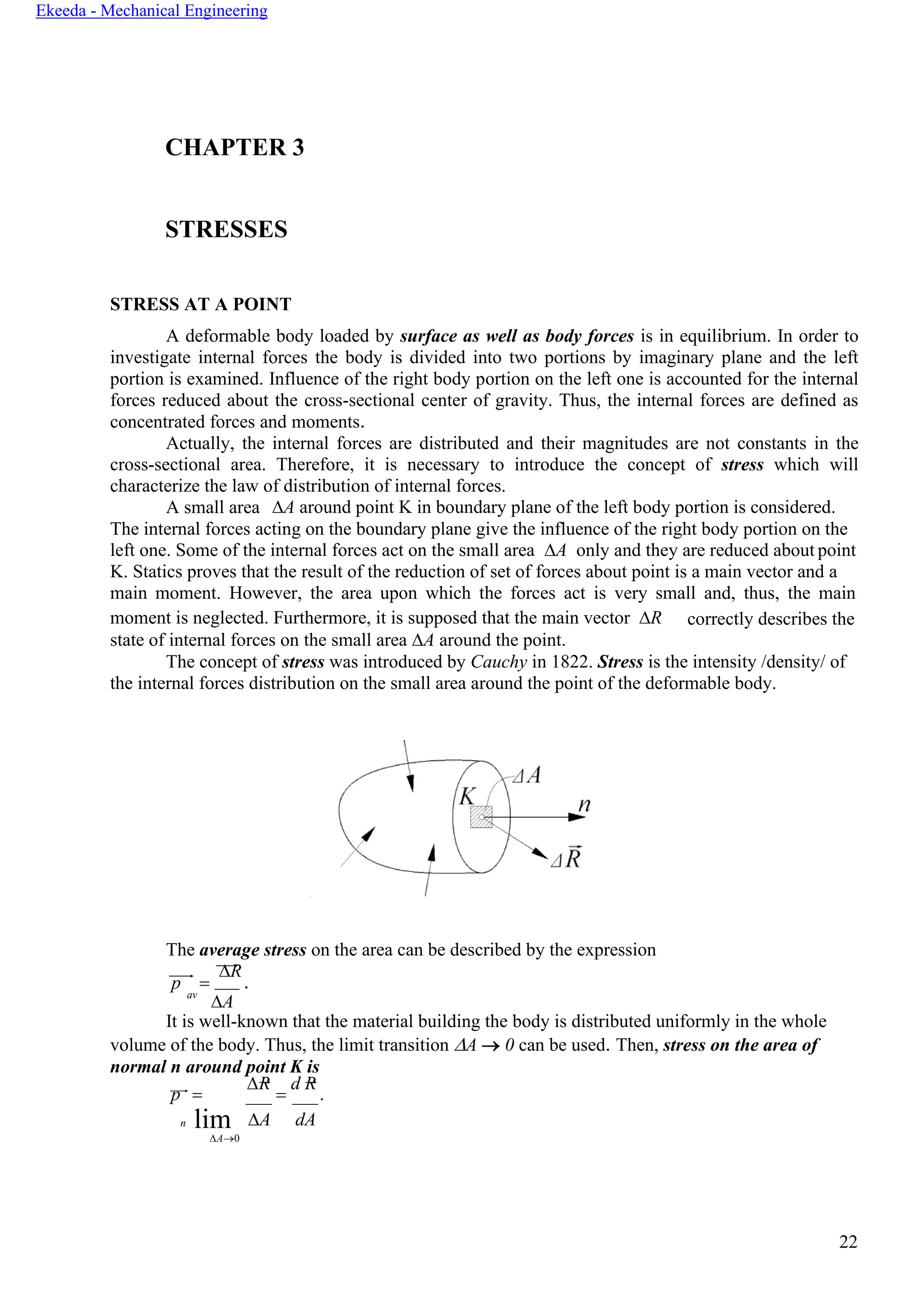 22
Ekeeda - Mechanical Engineering
CHAPTER 3
STRESSES
STRESS AT A POINT
A deformable body loaded by surface as well as body forces is in equilibrium. In order to
investigate internal forces the body is divided into two portions by imaginary plane and the left
portion is examined. Influence of the right body portion on the left one is accounted for the internal
forces reduced about the cross-sectional center of gravity. Thus, the internal forces are defined as
concentrated forces and moments.
Actually, the internal forces are distributed and their magnitudes are not constants in the
cross-sectional area. Therefore, it is necessary to introduce the concept of stress which will
characterize the law of distribution of internal forces.
А small area A around point K in boundary plane of the left body portion is considered.
The internal forces acting on the boundary plane give the influence of the right body portion on the
left one. Some of the internal forces act on the small area A only and they are reduced about point
K. Statics proves that the result of the reduction of set of forces about point is a main vector and a
main moment. However, the area upon which the forces act is very small and, thus, the main
moment is neglected. Furthermore, it is supposed that the main vector R
state of internal forces on the small area A around the point.
correctly describes the
The concept of stress was introduced by Cauchy in 1822. Stress is the intensity /density/ of
the internal forces distribution on the small area around the point of the deformable body.
The average stress on the area can be described by the expression
p =
R
.
av
A
It is well-known that the material building the body is distributed uniformly in the whole
volume of the body. Thus, the limit transition A → 0 can be used. Then, stress on the area of
normal n around point K is
p =
R
=
d R
.
n limA→0
A dA
 