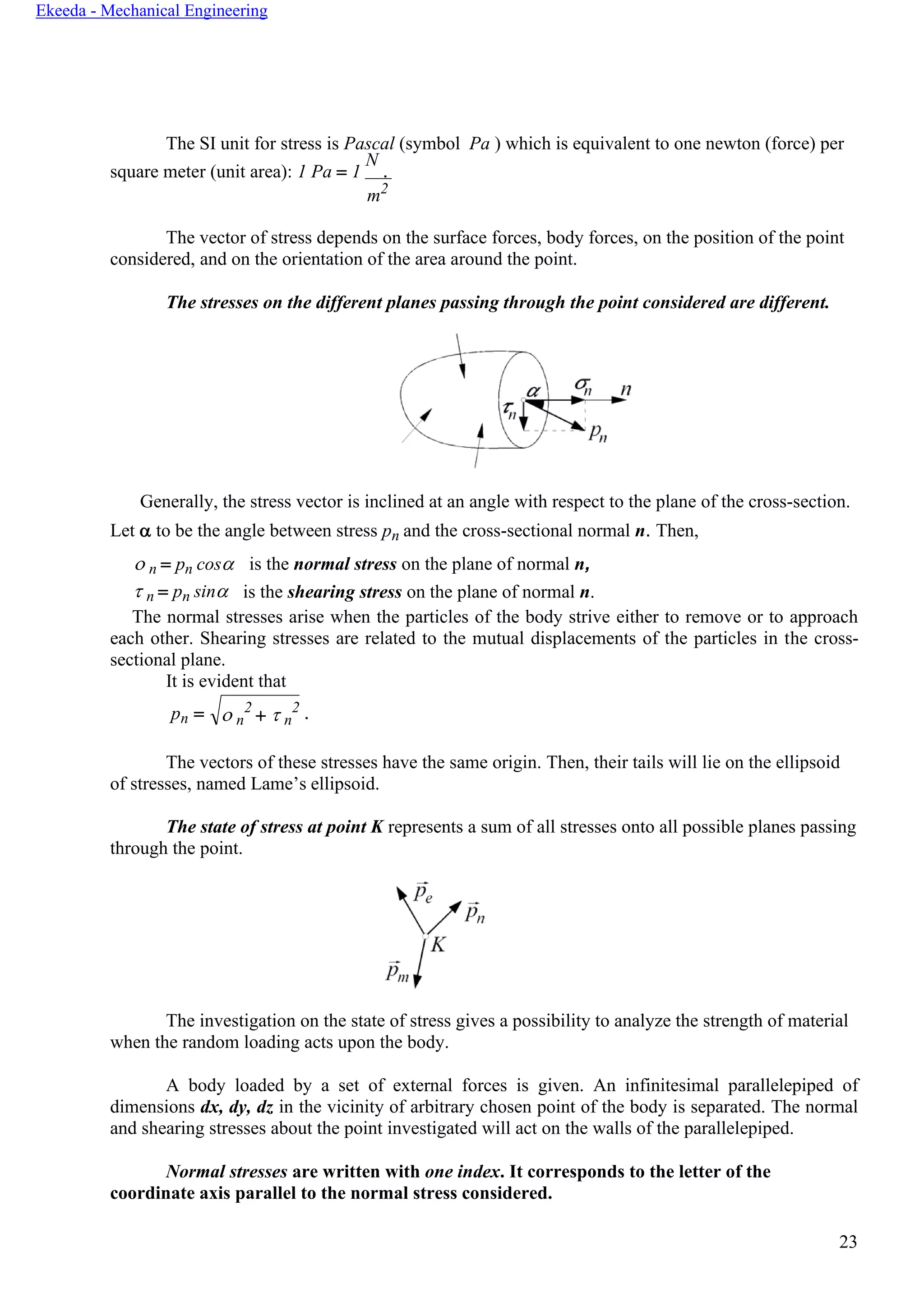 23
Ekeeda - Mechanical Engineering
 n
2
+  n
2
The SI unit for stress is Pascal (symbol Pa ) which is equivalent to one newton (force) per
square meter (unit area): 1 Pa = 1
N
.
m2
The vector of stress depends on the surface forces, body forces, on the position of the point
considered, and on the orientation of the area around the point.
The stresses on the different planes passing through the point considered are different.
Generally, the stress vector is inclined at an angle with respect to the plane of the cross-section.
Let  to be the angle between stress pn and the cross-sectional normal n. Then,
 n = pn cos
 n = pn sin
is the normal stress on the plane of normal n,
is the shearing stress on the plane of normal n.
The normal stresses arise when the particles of the body strive either to remove or to approach
each other. Shearing stresses are related to the mutual displacements of the particles in the cross-
sectional plane.
It is evident that
pn = .
The vectors of these stresses have the same origin. Then, their tails will lie on the ellipsoid
of stresses, named Lame’s ellipsoid.
The state of stress at point K represents a sum of all stresses onto all possible planes passing
through the point.
The investigation on the state of stress gives a possibility to analyze the strength of material
when the random loading acts upon the body.
A body loaded by a set of external forces is given. An infinitesimal parallelepiped of
dimensions dx, dy, dz in the vicinity of arbitrary chosen point of the body is separated. The normal
and shearing stresses about the point investigated will act on the walls of the parallelepiped.
Normal stresses are written with one index. It corresponds to the letter of the
coordinate axis parallel to the normal stress considered.
 