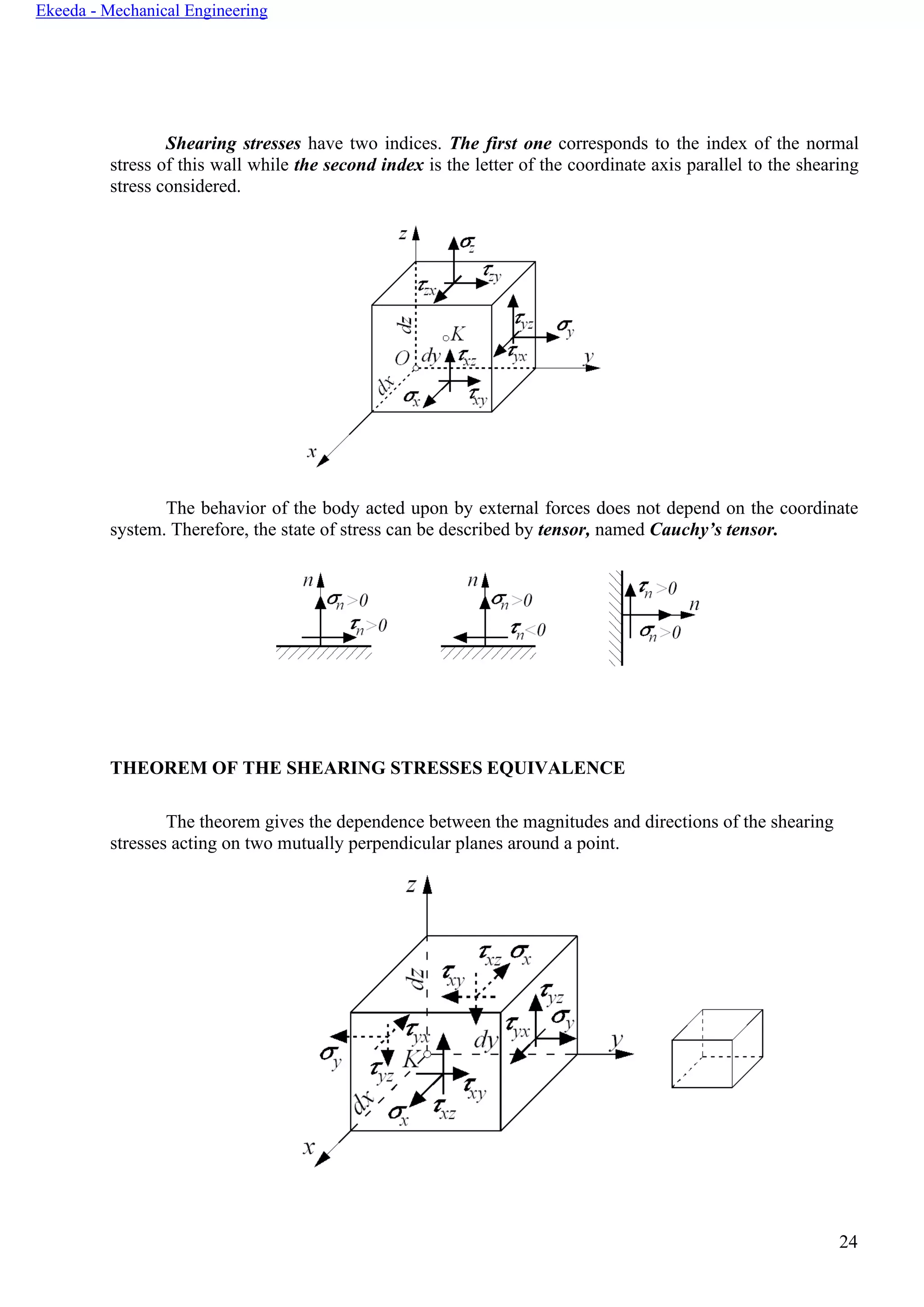 24
Ekeeda - Mechanical Engineering
Shearing stresses have two indices. The first one corresponds to the index of the normal
stress of this wall while the second index is the letter of the coordinate axis parallel to the shearing
stress considered.
The behavior of the body acted upon by external forces does not depend on the coordinate
system. Therefore, the state of stress can be described by tensor, named Cauchy’s tensor.
THEOREM OF THE SHEARING STRESSES EQUIVALENCE
The theorem gives the dependence between the magnitudes and directions of the shearing
stresses acting on two mutually perpendicular planes around a point.
 