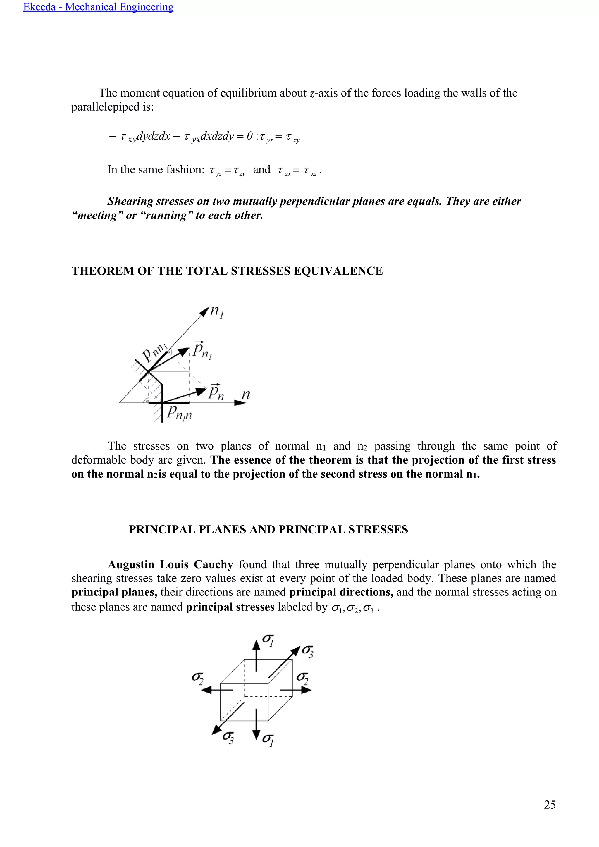 25
Ekeeda - Mechanical Engineering
The moment equation of equilibrium about z-axis of the forces loading the walls of the
parallelepiped is:
−  xydydzdx −  yxdxdzdy = 0 ; yx =  xy
In the same fashion:  yz =zy and  zx =  xz .
Shearing stresses on two mutually perpendicular planes are equals. They are either
“meeting” or “running” to each other.
THEOREM OF THE TOTAL STRESSES EQUIVALENCE
The stresses on two planes of normal n1 and n2 passing through the same point of
deformable body are given. The essence of the theorem is that the projection of the first stress
on the normal n2is equal to the projection of the second stress on the normal n1.
PRINCIPAL PLANES AND PRINCIPAL STRESSES
Augustin Louis Cauchy found that three mutually perpendicular planes onto which the
shearing stresses take zero values exist at every point of the loaded body. These planes are named
principal planes, their directions are named principal directions, and the normal stresses acting on
these planes are named principal stresses labeled by 1,2,3 .
 