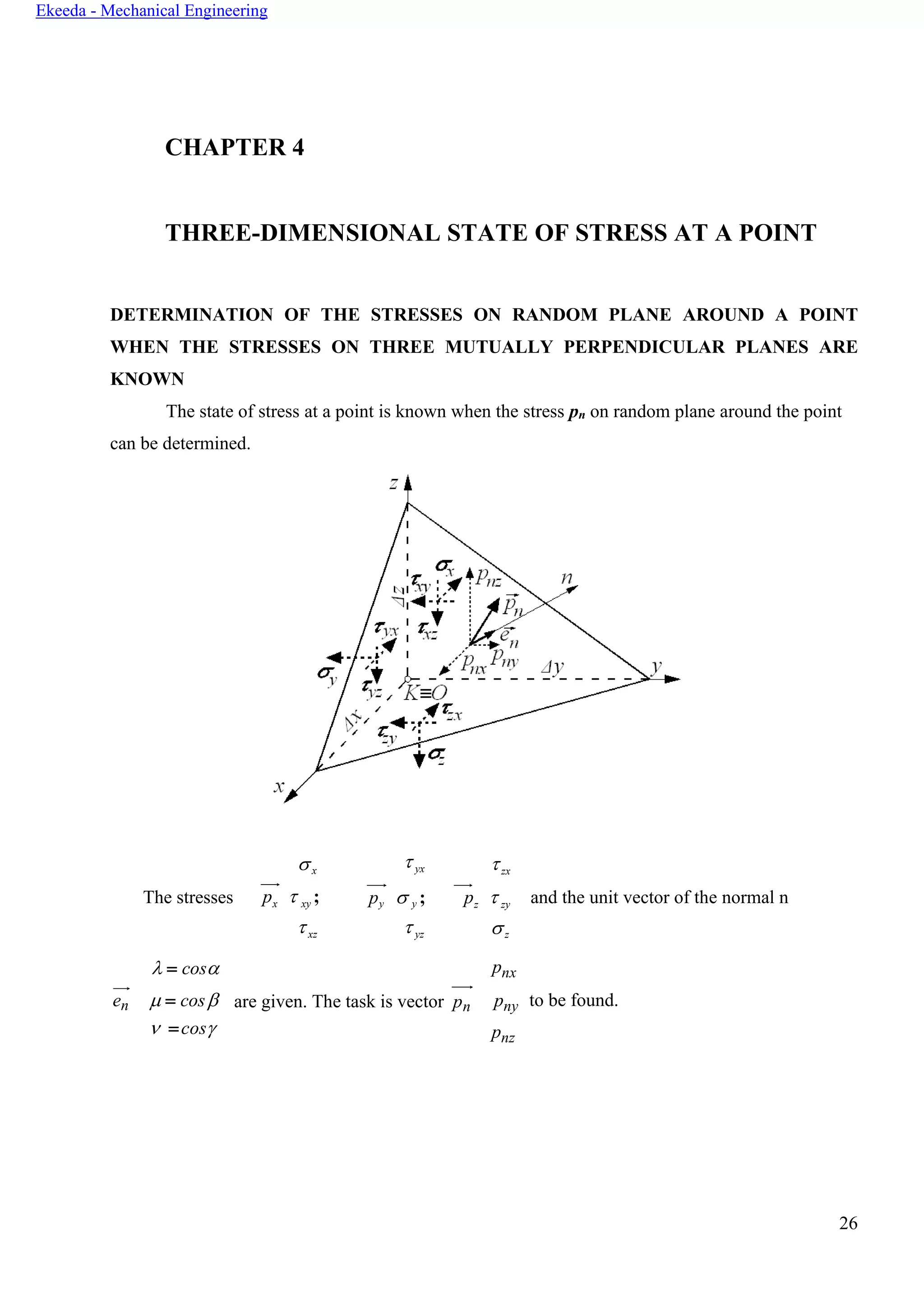 26
Ekeeda - Mechanical Engineering
CHAPTER 4
THREE-DIMENSIONAL STATE OF STRESS AT A POINT
DETERMINATION OF THE STRESSES ON RANDOM PLANE AROUND A POINT
WHEN THE STRESSES ON THREE MUTUALLY PERPENDICULAR PLANES ARE
KNOWN
The state of stress at a point is known when the stress pn on random plane around the point
can be determined.
The stresses
 = cos
x
px  xy ;
xz
 yx
py  y ;
 yz
zx
pz  zy
z
pnx
and the unit vector of the normal n
en  = cos
 =cos
are given. The task is vector pn pny
pnz
to be found.
 