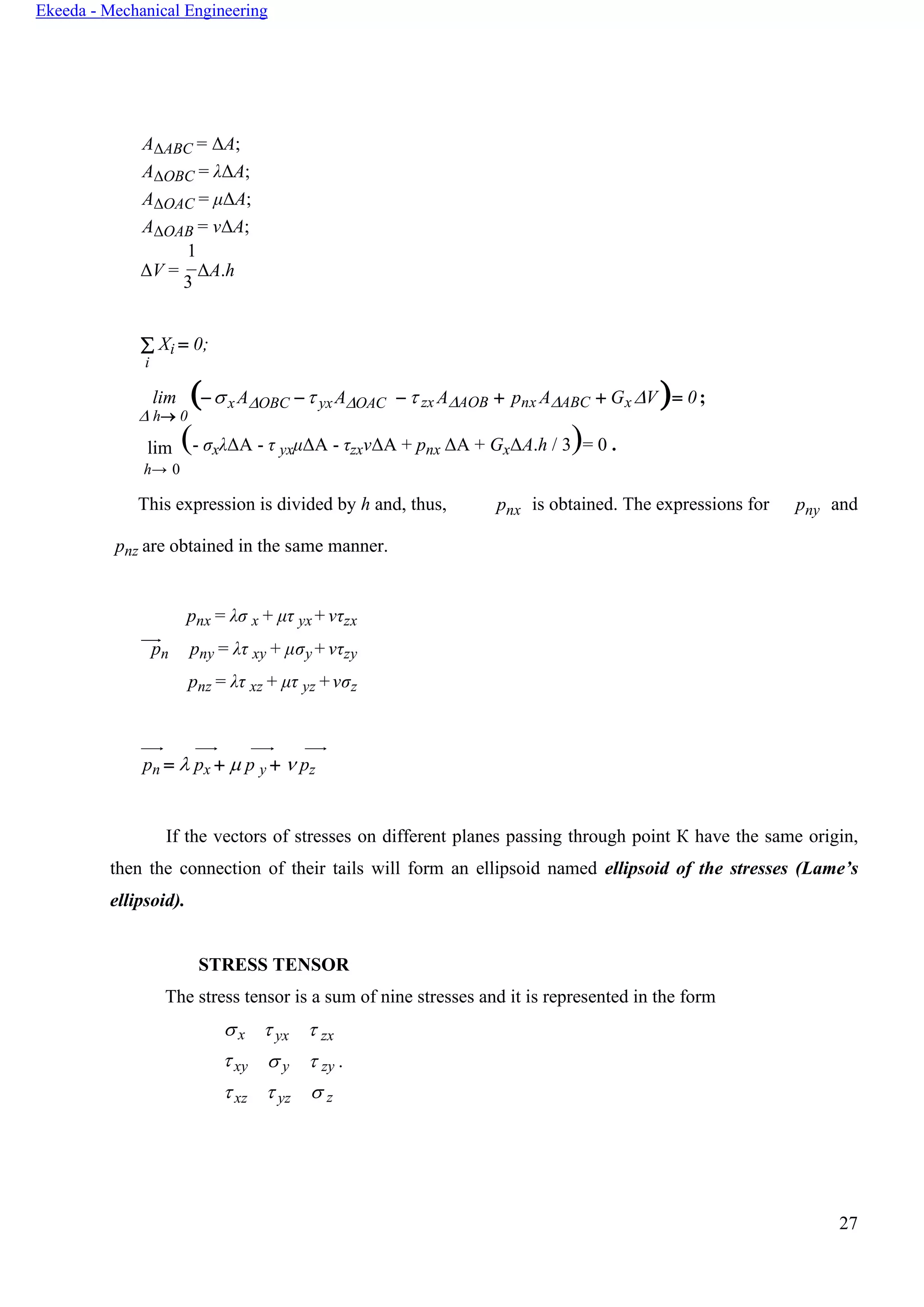 27
Ekeeda - Mechanical Engineering
AΔABC = ΔA;
AΔOBC = λΔA;
AΔOAC = μΔA;
AΔOAB = νΔA;
1
ΔV =
3
ΔA.h
 Xi = 0;
i
lim
 h→ 0
(−xAOBC − yxAOAC −  zx AAOB + pnx AABC + GxV )= 0;
lim (- σxλΔА - τ yxμΔА - τzxνΔА + pnx ΔА + GxΔA.h / 3)= 0 .
h→ 0
This expression is divided by h and, thus,
pnz are obtained in the same manner.
pnx is obtained. The expressions for pny and
pnx = λσ x + μτ yx + ντzx
pn pny = λτ xy + μσy + ντzy
pnz = λτ xz + μτ yz +νσz
pn =  px +  p y +  pz
If the vectors of stresses on different planes passing through point К have the same origin,
then the connection of their tails will form an ellipsoid named ellipsoid of the stresses (Lame’s
ellipsoid).
STRESS TENSOR
The stress tensor is a sum of nine stresses and it is represented in the form
x
xy
xz
 yx
 y
 yz
 zx
 zy .
 z
 