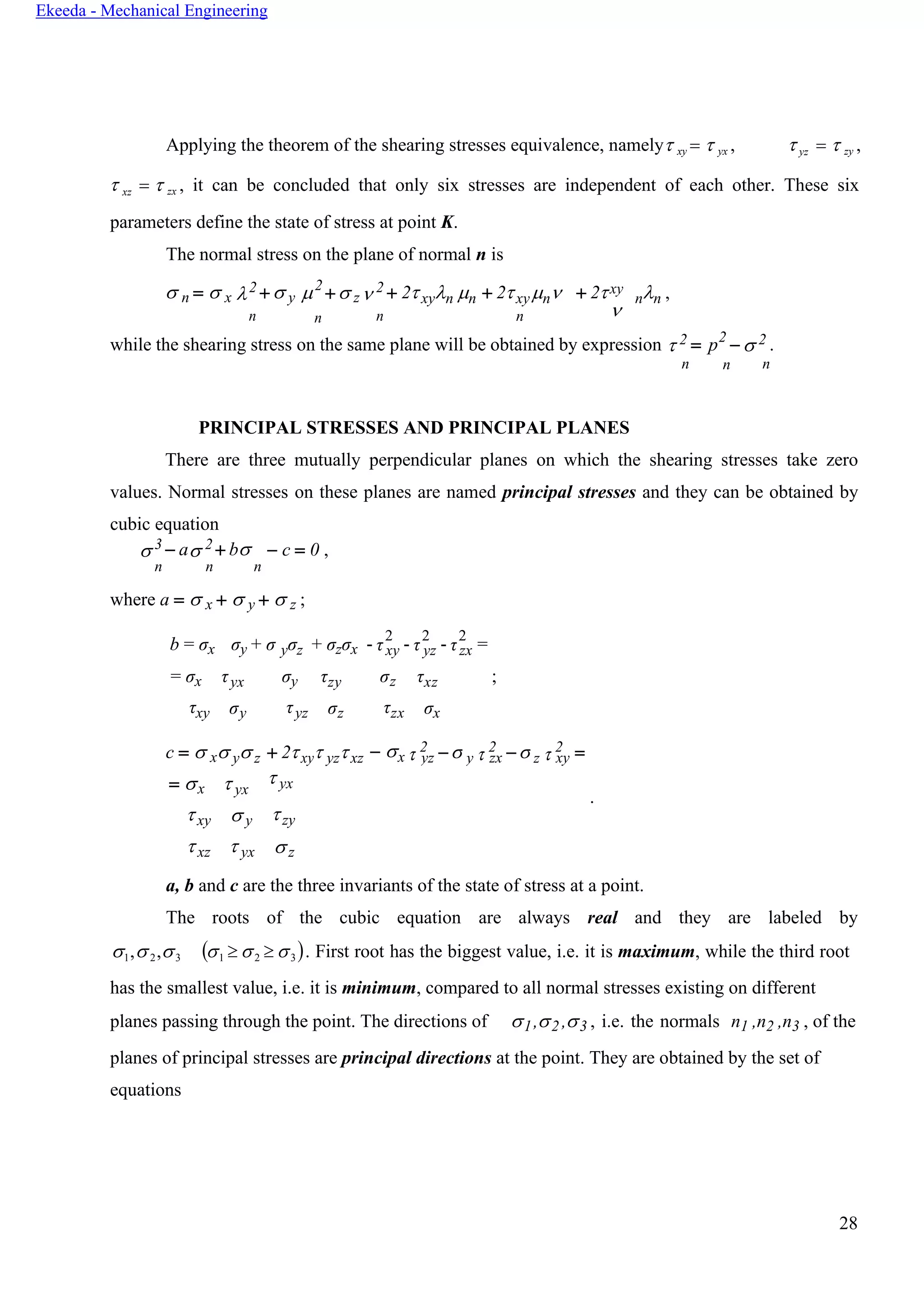 28
Ekeeda - Mechanical Engineering
n n n
- τ - τ
  − yyz − zzx xy
Applying the theorem of the shearing stresses equivalence, namely xy =  yx ,  yz =  zy ,
 xz =  zx , it can be concluded that only six stresses are independent of each other. These six
parameters define the state of stress at point K.
The normal stress on the plane of normal n is
 n =  x 2 +  y 2
+ z 2 + 2xyn n + 2xyn
n
+ 2xy

nn ,
while the shearing stress on the same plane will be obtained by expression  2 = p2
−  2 .
n n n
PRINCIPAL STRESSES AND PRINCIPAL PLANES
There are three mutually perpendicular planes on which the shearing stresses take zero
values. Normal stresses on these planes are named principal stresses and they can be obtained by
cubic equation
 3 − a 2 + b − c = 0 ,
n n n
where a =  x +  y +  z ;
b = σx σy + σ yσz + σzσx
2 2 2
xy yz zx
= σx
τxy
τyx
σy
σy
τyz
τzy
σz
σz
τzx
τxz ;
σx
c =  x y z + 2xy yzxz − x
2 2 2
= x
xy
xz
 yx
 y
 yx
 yx
.
zy
z
a, b and c are the three invariants of the state of stress at a point.
The roots of the cubic equation are always real and they are labeled by
1,2,3 (1  2  3 ). First root has the biggest value, i.e. it is maximum, while the third root
has the smallest value, i.e. it is minimum, compared to all normal stresses existing on different
planes passing through the point. The directions of 1,2 ,3 , i.e. the normals n1 ,n2 ,n3 , of the
planes of principal stresses are principal directions at the point. They are obtained by the set of
equations
- τ =
=
 