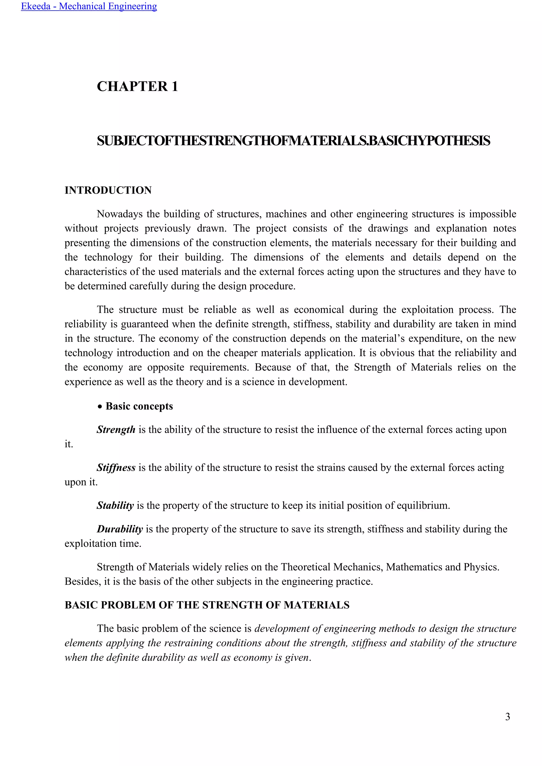 3
Ekeeda - Mechanical Engineering
CHAPTER 1
SUBJECTOFTHESTRENGTHOFMATERIALS.BASICHYPOTHESIS
INTRODUCTION
Nowadays the building of structures, machines and other engineering structures is impossible
without projects previously drawn. The project consists of the drawings and explanation notes
presenting the dimensions of the construction elements, the materials necessary for their building and
the technology for their building. The dimensions of the elements and details depend on the
characteristics of the used materials and the external forces acting upon the structures and they have to
be determined carefully during the design procedure.
The structure must be reliable as well as economical during the exploitation process. The
reliability is guaranteed when the definite strength, stiffness, stability and durability are taken in mind
in the structure. The economy of the construction depends on the material’s expenditure, on the new
technology introduction and on the cheaper materials application. It is obvious that the reliability and
the economy are opposite requirements. Because of that, the Strength of Materials relies on the
experience as well as the theory and is a science in development.
• Basic concepts
Strength is the ability of the structure to resist the influence of the external forces acting upon
it.
Stiffness is the ability of the structure to resist the strains caused by the external forces acting
upon it.
Stability is the property of the structure to keep its initial position of equilibrium.
Durability is the property of the structure to save its strength, stiffness and stability during the
exploitation time.
Strength of Materials widely relies on the Theoretical Mechanics, Mathematics and Physics.
Besides, it is the basis of the other subjects in the engineering practice.
BASIC PROBLEM OF THE STRENGTH OF MATERIALS
The basic problem of the science is development of engineering methods to design the structure
elements applying the restraining conditions about the strength, stiffness and stability of the structure
when the definite durability as well as economy is given.
 