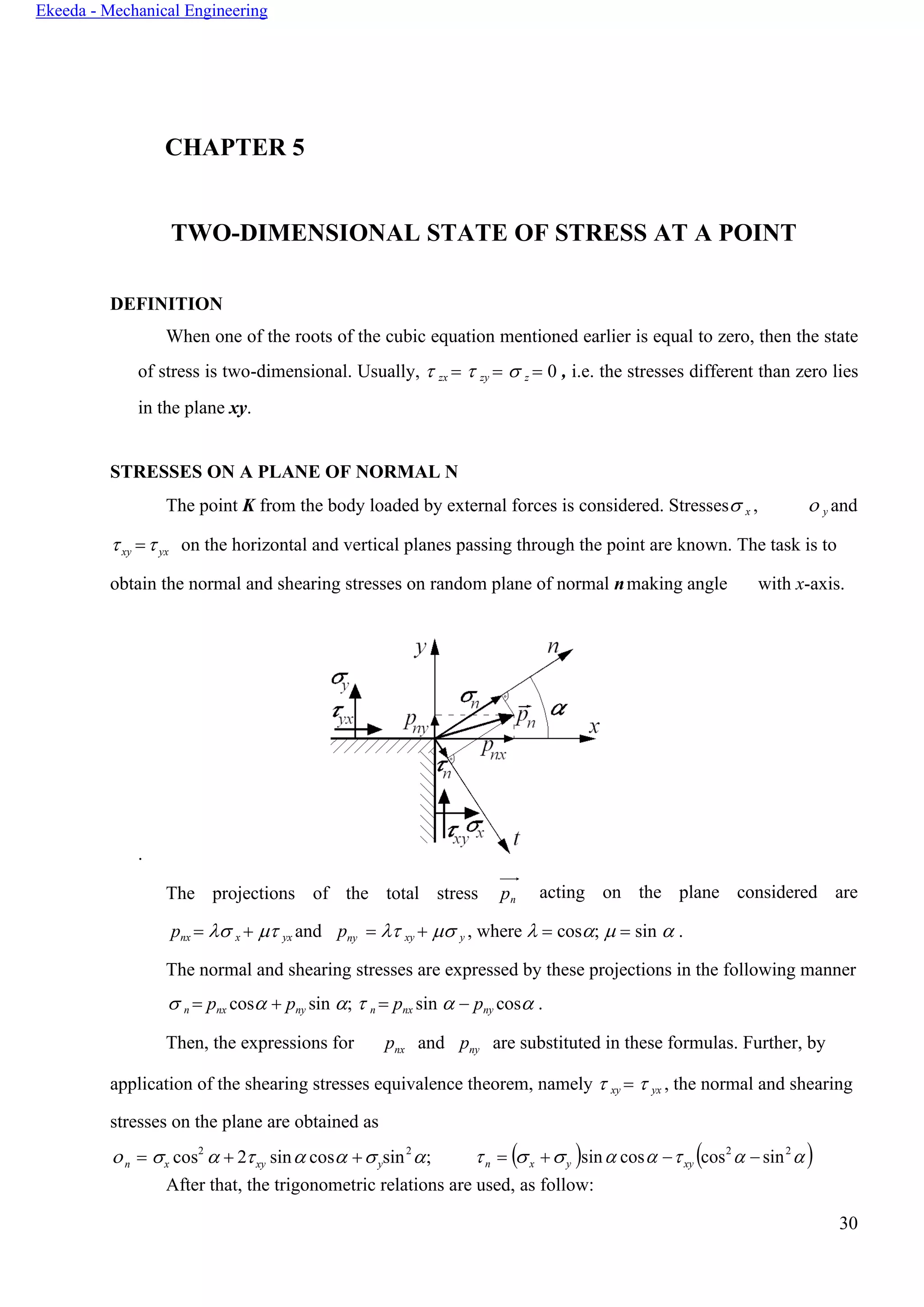 30
Ekeeda - Mechanical Engineering
n x xy y n x y xy
CHAPTER 5
TWO-DIMENSIONAL STATE OF STRESS AT A POINT
DEFINITION
When one of the roots of the cubic equation mentioned earlier is equal to zero, then the state
of stress is two-dimensional. Usually,  zx =  zy =  z = 0 , i.e. the stresses different than zero lies
in the plane xy.
STRESSES ON A PLANE OF NORMAL N
The point K from the body loaded by external forces is considered. Stresses x ,  y and
xy =yx on the horizontal and vertical planes passing through the point are known. The task is to
obtain the normal and shearing stresses on random plane of normal nmaking angle with x-axis.
.
The projections of the total stress pn acting on the plane considered are
pnx =  x +  yx and pny =  xy +  y , where  = cos;  = sin  .
The normal and shearing stresses are expressed by these projections in the following manner
 n = pnx cos + pny sin ;  n = pnx sin  − pny cos .
Then, the expressions for pnx and pny are substituted in these formulas. Further, by
application of the shearing stresses equivalence theorem, namely  xy =  yx , the normal and shearing
stresses on the plane are obtained as
 =  cos2
 + 2 sin cos + sin2
;  = ( + )sin cos − (cos2
 − sin2
)
After that, the trigonometric relations are used, as follow:
 