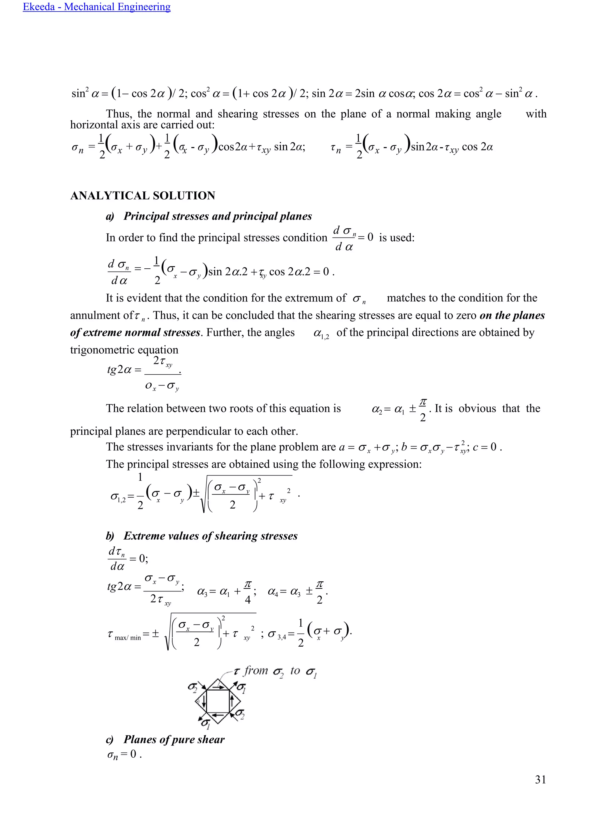 31
Ekeeda - Mechanical Engineering

 x y
 + 
− 
2
2
 2 
xy
xy
x y
x y
n n
sin2
 = (1− cos 2 )/ 2; cos2
 = (1+ cos 2 )/ 2; sin 2 = 2sin  cos; cos 2 = cos2
 − sin2
 .
Thus, the normal and shearing stresses on the plane of a normal making angle with
horizontal axis are carried out:
σ =
1
(σ
2
+ σy )+
1
(σ
2
- σy )cos2α+τxy sin 2α; τ =
1
(σ
2
- σy )sin2α-τxy cos 2α
ANALYTICAL SOLUTION
a) Principal stresses and principal planes
In order to find the principal stresses condition
d  n
= 0
d 
is used:
d n
d
= −
1
(
2
x − y )sin 2.2 + cos 2.2 = 0 .
It is evident that the condition for the extremum of  n matches to the condition for the
annulment of n . Thus, it can be concluded that the shearing stresses are equal to zero on the planes
of extreme normal stresses. Further, the angles
trigonometric equation
1,2 of the principal directions are obtained by
tg2 =
2 xy
.
x − y
The relation between two roots of this equation is
principal planes are perpendicular to each other.
2 = 1 

. It is obvious that the
2
The stresses invariants for the plane problem are а =  x + y; b = x y − 2
; c = 0 .
The principal stresses are obtained using the following expression:
1
1,2 = ( −  ) .
2
b) Extreme values of shearing stresses
dn
d
= 0;
tg2 =
x − y
;
2 xy
3 = 1 +

;
4
4 = 3 

.
2
 max/ min =  ;  3,4 =
1
( +  ).
2
c) Planes of pure shear
σn = 0 .

 x y
 + 
− 
2
2
 2 
xy
x x x
xy
 