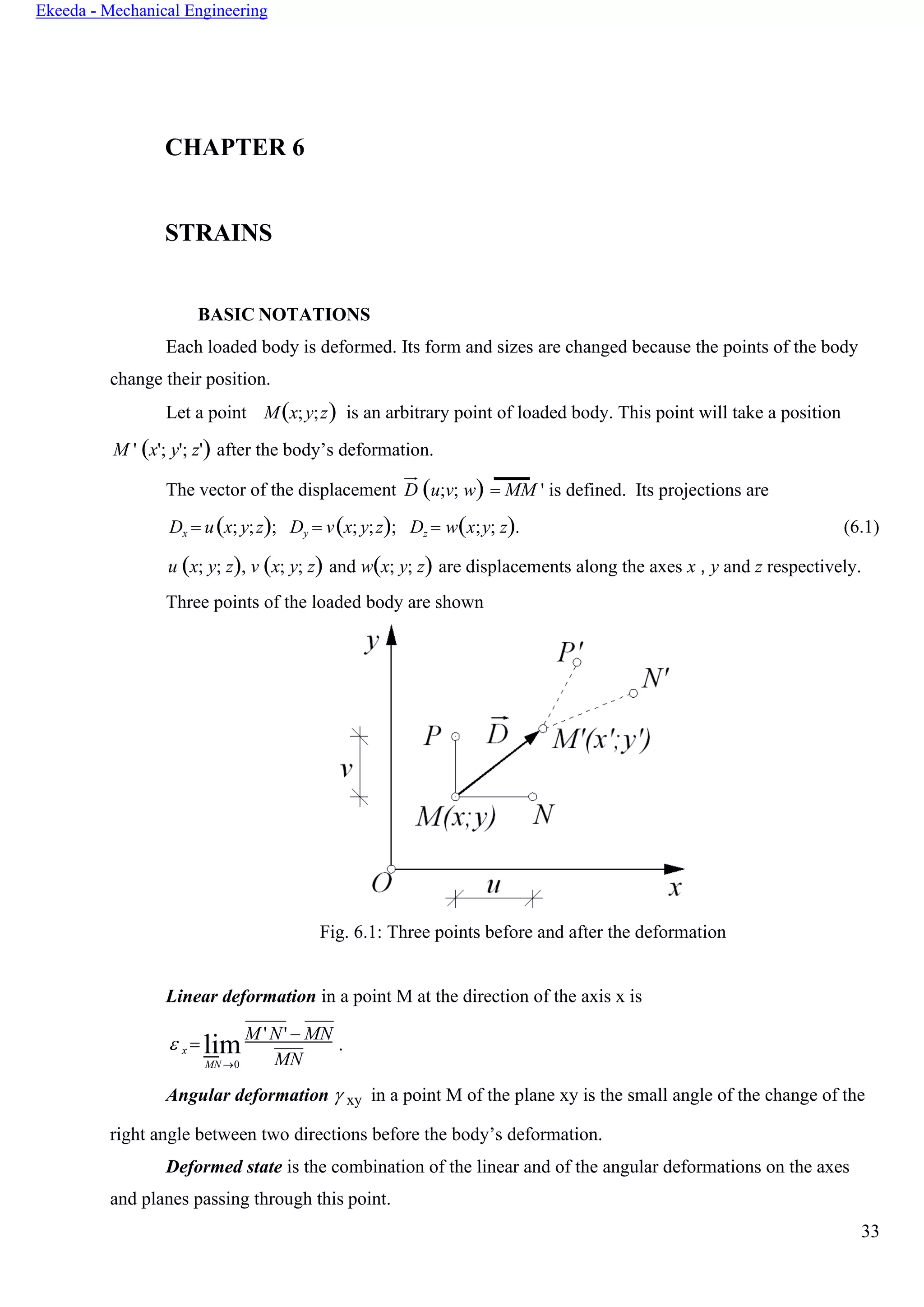 33
Ekeeda - Mechanical Engineering
CHAPTER 6
STRAINS
BASIC NOTATIONS
Each loaded body is deformed. Its form and sizes are changed because the points of the body
change their position.
Let a point M(x;y;z) is an arbitrary point of loaded body. This point will take a position
M ' (x'; y'; z') after the body’s deformation.
The vector of the displacement D (u;v; w) = ММ ' is defined. Its projections are
Dx = u(x; y;z); Dy = v(x; y;z); Dz = w(x;y; z). (6.1)
u (x; y; z), v (x; y; z) and w(x; y; z) are displacements along the axes x , y and z respectively.
Three points of the loaded body are shown
Fig. 6.1: Three points before and after the deformation
Linear deformation in a point M at the direction of the axis x is
 x = lim
MN →0
M 'N' − MN
.
MN
Angular deformation  xy in a point M of the plane xy is the small angle of the change of the
right angle between two directions before the body’s deformation.
Deformed state is the combination of the linear and of the angular deformations on the axes
and planes passing through this point.
 