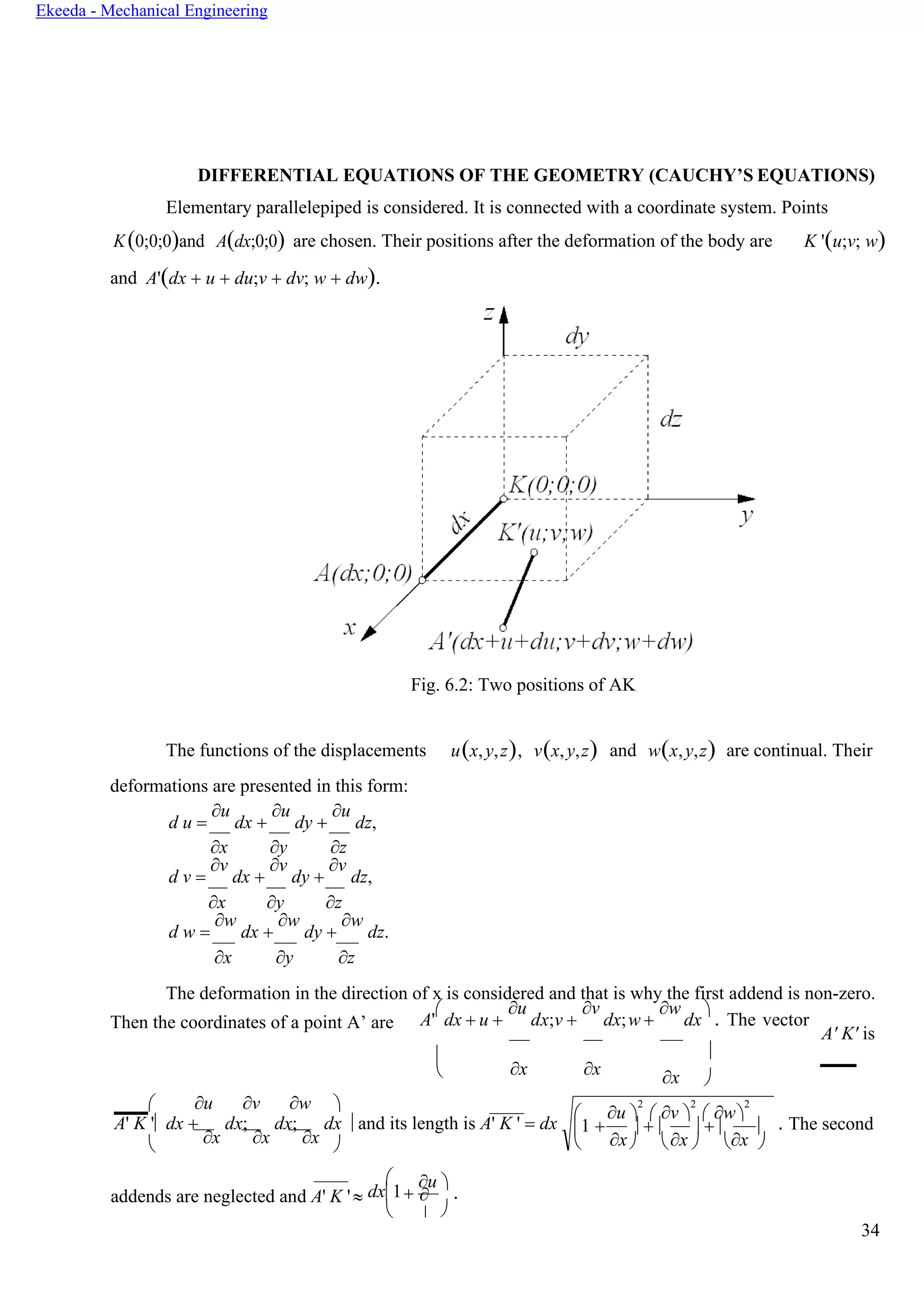34
Ekeeda - Mechanical Engineering


x

DIFFERENTIAL EQUATIONS OF THE GEOMETRY (CAUCHY’S EQUATIONS)
Elementary parallelepiped is considered. It is connected with a coordinate system. Points
K(0;0;0)and A(dx;0;0) are chosen. Their positions after the deformation of the body are K '(u;v; w)
and A'(dx + u + du;v + dv; w + dw).
Fig. 6.2: Two positions of AK
The functions of the displacements
deformations are presented in this form:
d u =
u
dx +
u
dy +
u
dz,
u(x,y,z), v(x,y,z) and w(x,y,z) are continual. Their
x y z
d v =
v
dx +
v
dy +
v
dz,
x y z
d w =
w
dx +
w
dy +
w
dz.
x y z
The deformation in the direction of x is considered and that is why the first addend is non-zero.
Then the coordinates of a point A’ are A'

dx + u +
u
dx;v +
v
dx;w +
w
dx

. The vector
A' K' is
 u v w 

x x

x 
A' K ' dx +
x
dx;
x
dx;
x
dx  and its length is A' K ' = dx . The second
 
addends are neglected and A' K '

dx1

+
u 
.

 u 
2
 v 
2
 w
2
1 +
x
 + 
x
 + 
x

     
 
