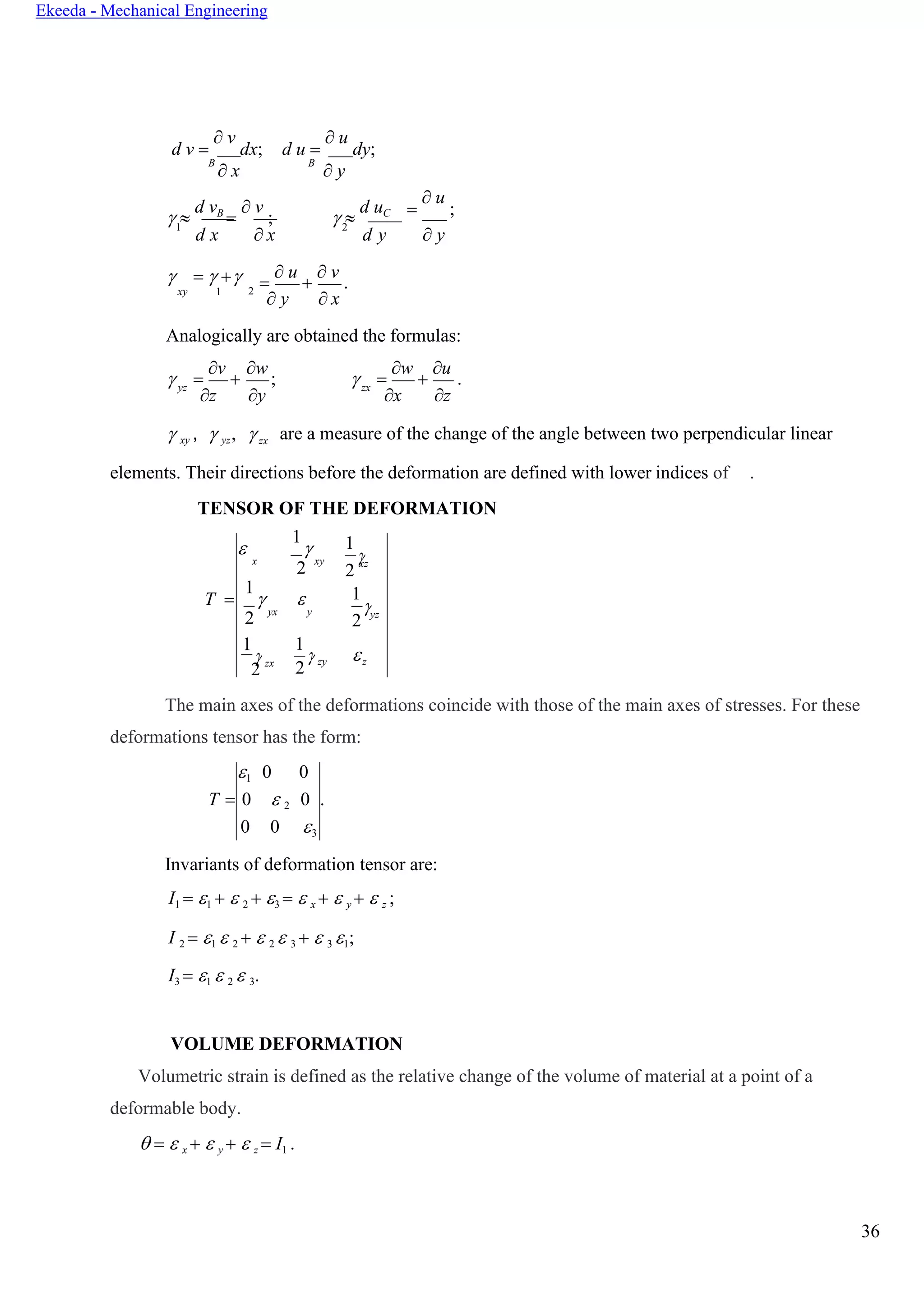 36
Ekeeda - Mechanical Engineering


 
d v =
 v
dx;
B
 x
d u =
 u
dy;
B
 y
 
d vB
=
 v
;  
d uC =
 u
;
1
d x  x
2
d y  y
 =  + =
 u
+
 v
.xy 1 2
 y  x
Analogically are obtained the formulas:
 =
v
+
w
;  =
w
+
u
.yz
z y
zx
x z
 xy ,  yz, zx are a measure of the change of the angle between two perpendicular linear
elements. Their directions before the deformation are defined with lower indices of .
TENSOR OF THE DEFORMATION

1

x
2
xy
1
2
xz
Т =
1
 
2 yx y
1
2 yz
1
2 zx
1

2 zy z
The main axes of the deformations coincide with those of the main axes of stresses. For these
deformations tensor has the form:
1 0 0
Т = 0  2 0 .
0 0 3
Invariants of deformation tensor are:
I1 = 1 +  2 + 3 =  x +  y +  z ;
I 2 = 1  2 +  2  3 +  3 1;
I3 = 1  2  3.
VOLUME DEFORMATION
Volumetric strain is defined as the relative change of the volume of material at a point of a
deformable body.
 =  x +  y +  z = I1 .
 