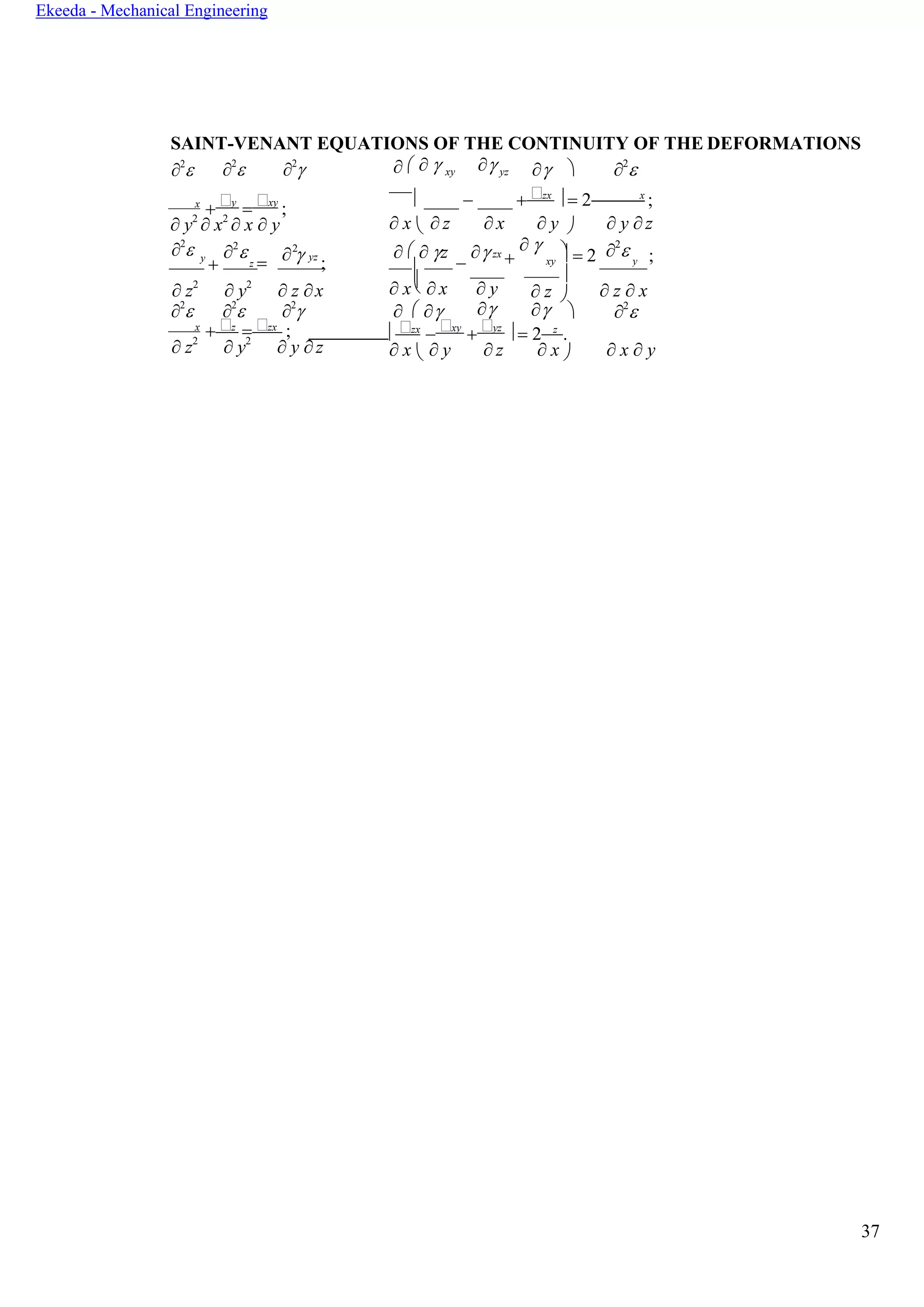 37
Ekeeda - Mechanical Engineering


z
 

SAINT-VENANT EQUATIONS OF THE CONTINUITY OF THE DEFORMATIONS
2
 2
 2
     xy  yz   2

x
+ y
= xy
;
 − + zx
 = 2 x
;
 y2
 x2
 x  y  x   z  x  y   y  z
2
 y
+
2

=
2
yz
;
   z
−
zx
+
   = 2 2
 ;
 z2
 y2
 z x  x   x  y  z   z  x
2
 2
 2
       2

x
+ z
= zx
;  zx
− xy
+ yz
 = 2 z
.
 z2
 y2
 y  z  x   y  z  x   x  y
xy y
 