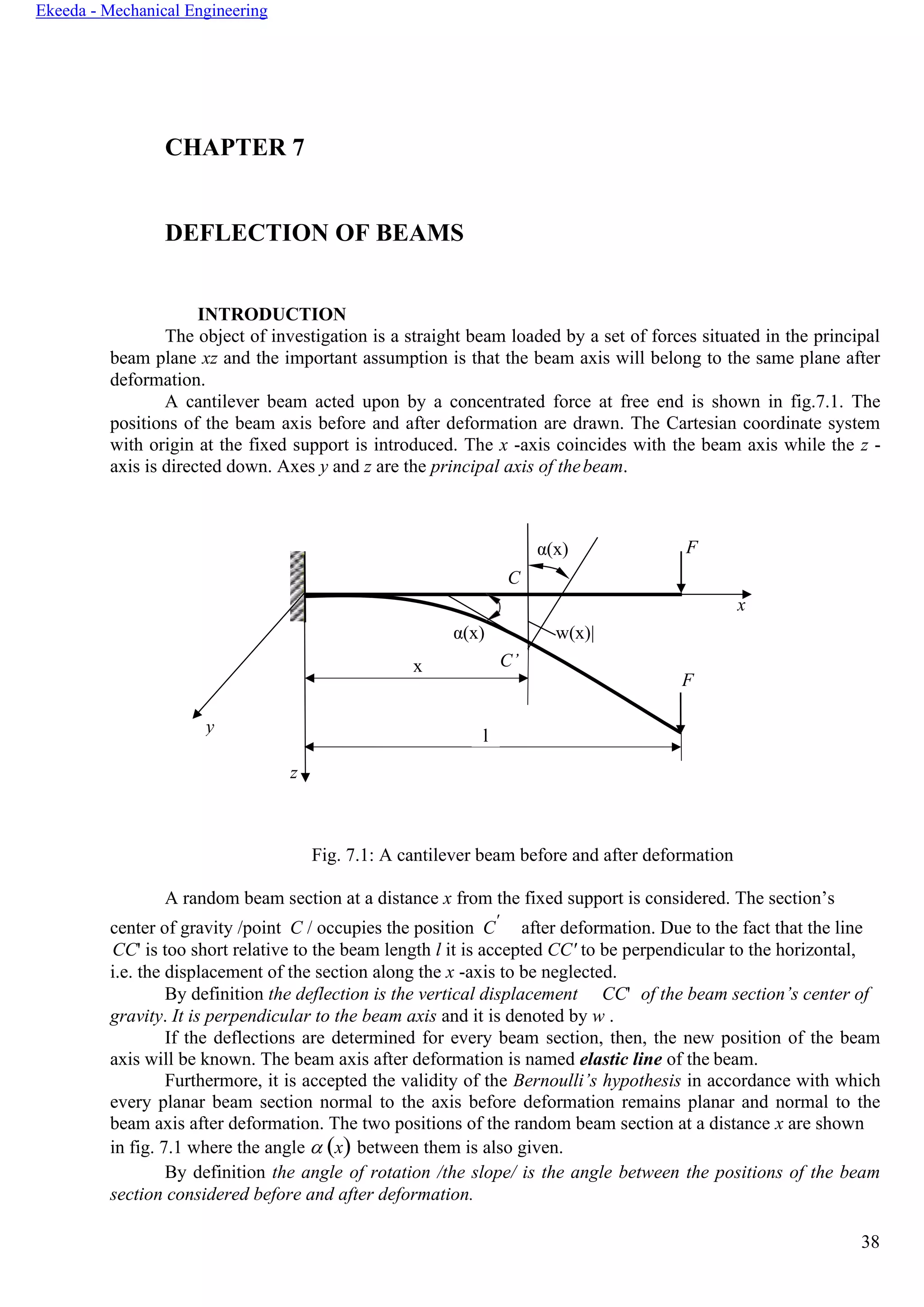 38
Ekeeda - Mechanical Engineering
CHAPTER 7
DEFLECTION OF BEAMS
INTRODUCTION
The object of investigation is a straight beam loaded by a set of forces situated in the principal
beam plane xz and the important assumption is that the beam axis will belong to the same plane after
deformation.
A cantilever beam acted upon by a concentrated force at free end is shown in fig.7.1. The
positions of the beam axis before and after deformation are drawn. The Cartesian coordinate system
with origin at the fixed support is introduced. The x -axis coincides with the beam axis while the z -
axis is directed down. Axes y and z are the principal axis of thebeam.
Fig. 7.1: A cantilever beam before and after deformation
A random beam section at a distance x from the fixed support is considered. The section’s
center of gravity /point C / occupies the position C'
after deformation. Due to the fact that the line
CC' is too short relative to the beam length l it is accepted CC' to be perpendicular to the horizontal,
i.e. the displacement of the section along the x -axis to be neglected.
By definition the deflection is the vertical displacement CC' of the beam section’s center of
gravity. It is perpendicular to the beam axis and it is denoted by w .
If the deflections are determined for every beam section, then, the new position of the beam
axis will be known. The beam axis after deformation is named elastic line of the beam.
Furthermore, it is accepted the validity of the Bernoulli’s hypothesis in accordance with which
every planar beam section normal to the axis before deformation remains planar and normal to the
beam axis after deformation. The two positions of the random beam section at a distance x are shown
in fig. 7.1 where the angle  (x) between them is also given.
By definition the angle of rotation /the slope/ is the angle between the positions of the beam
section considered before and after deformation.
α(x) F
C
x
α(x) w(x)|
x C’
F
y
l
z
 