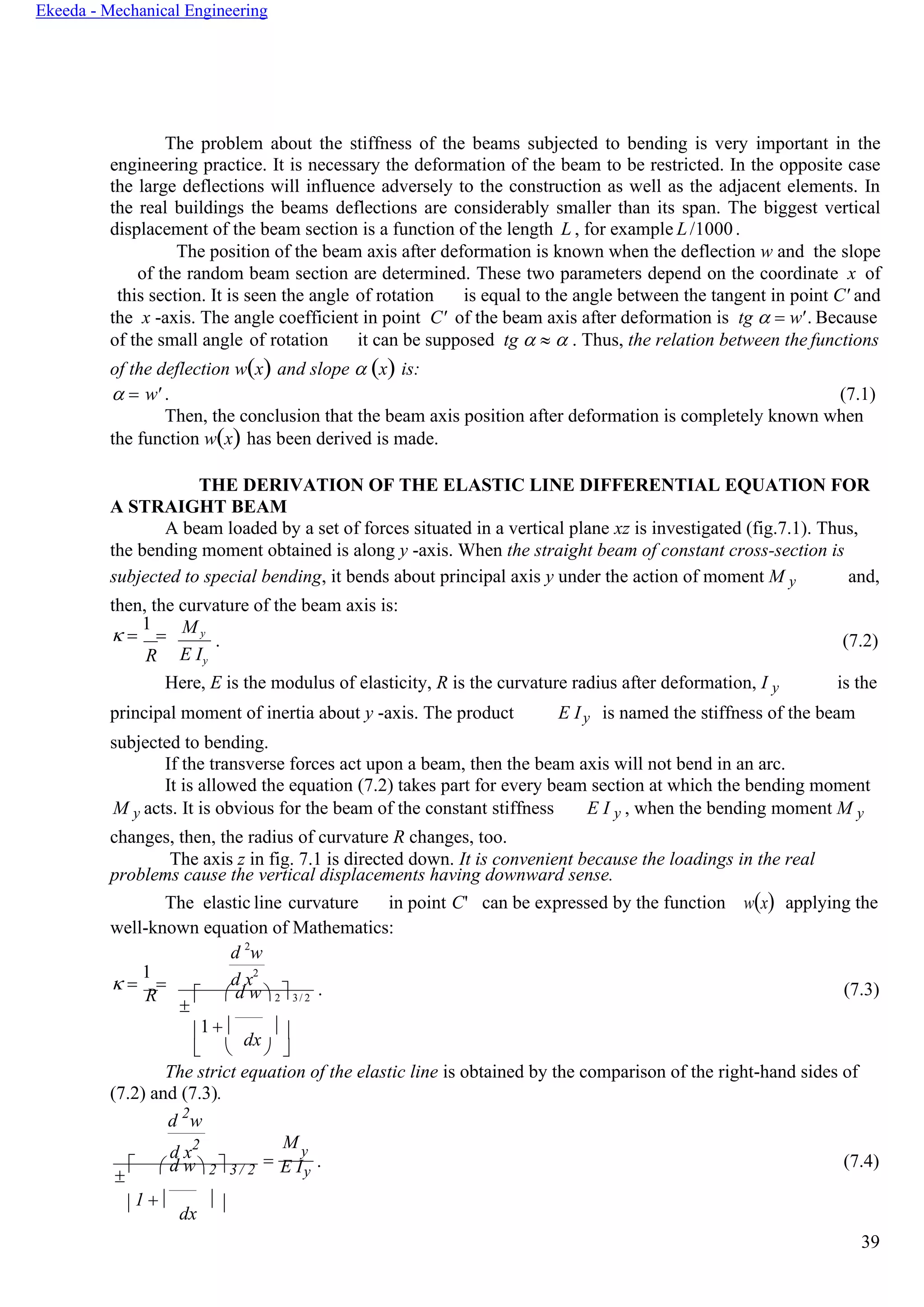 39
Ekeeda - Mechanical Engineering
The problem about the stiffness of the beams subjected to bending is very important in the
engineering practice. It is necessary the deformation of the beam to be restricted. In the opposite case
the large deflections will influence adversely to the construction as well as the adjacent elements. In
the real buildings the beams deflections are considerably smaller than its span. The biggest vertical
displacement of the beam section is a function of the length L , for example L/1000.
The position of the beam axis after deformation is known when the deflection w and the slope
of the random beam section are determined. These two parameters depend on the coordinate x of
this section. It is seen the angle of rotation is equal to the angle between the tangent in point C' and
the x -axis. The angle coefficient in point C' of the beam axis after deformation is tg  = w'. Because
of the small angle of rotation it can be supposed tg    . Thus, the relation between the functions
of the deflection w(x) and slope  (x) is:
 = w' . (7.1)
Then, the conclusion that the beam axis position after deformation is completely known when
the function w(x) has been derived is made.
THE DERIVATION OF THE ELASTIC LINE DIFFERENTIAL EQUATION FOR
A STRAIGHT BEAM
A beam loaded by a set of forces situated in a vertical plane xz is investigated (fig.7.1). Thus,
the bending moment obtained is along y -axis. When the straight beam of constant cross-section is
subjected to special bending, it bends about principal axis y under the action of moment M y
then, the curvature of the beam axis is:
and,
 =
1
=
R
M y
E Iy
. (7.2)
Here, E is the modulus of elasticity, R is the curvature radius after deformation, I y is the
principal moment of inertia about y -axis. The product
subjected to bending.
E Iy is named the stiffness of the beam
If the transverse forces act upon a beam, then the beam axis will not bend in an arc.
It is allowed the equation (7.2) takes part for every beam section at which the bending moment
M y acts. It is obvious for the beam of the constant stiffness
changes, then, the radius of curvature R changes, too.
E I y , when the bending moment M y
The axis z in fig. 7.1 is directed down. It is convenient because the loadings in the real
problems cause the vertical displacements having downward sense.
The elastic line curvature in point C'
well-known equation of Mathematics:
d 2
w
can be expressed by the function w(x) applying the
 =
1
=
R


d x2
 d w  2 3/ 2
. (7.3)
1 + 
dx
 
   
The strict equation of the elastic line is obtained by the comparison of the right-hand sides of
(7.2) and (7.3).
d 2
w
d x2

  d w 2 3 / 2
=
My
E Iy
. (7.4)
1 + 
dx
 
 