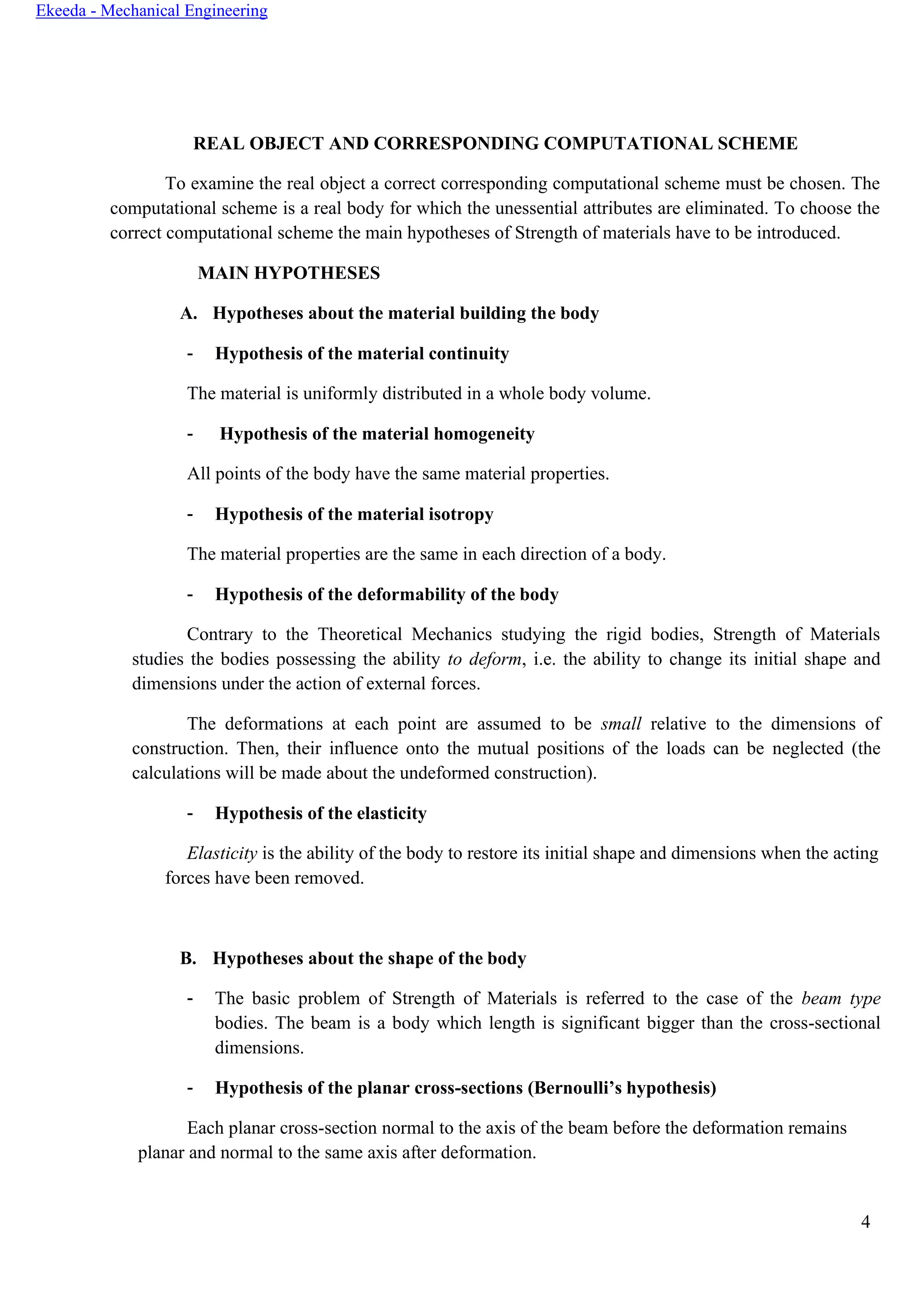 4
Ekeeda - Mechanical Engineering
REAL OBJECT AND CORRESPONDING COMPUTATIONAL SCHEME
To examine the real object a correct corresponding computational scheme must be chosen. The
computational scheme is a real body for which the unessential attributes are eliminated. To choose the
correct computational scheme the main hypotheses of Strength of materials have to be introduced.
MAIN HYPOTHESES
A. Hypotheses about the material building the body
- Hypothesis of the material continuity
The material is uniformly distributed in a whole body volume.
- Hypothesis of the material homogeneity
All points of the body have the same material properties.
- Hypothesis of the material isotropy
The material properties are the same in each direction of a body.
- Hypothesis of the deformability of the body
Contrary to the Theoretical Mechanics studying the rigid bodies, Strength of Materials
studies the bodies possessing the ability to deform, i.e. the ability to change its initial shape and
dimensions under the action of external forces.
The deformations at each point are assumed to be small relative to the dimensions of
construction. Then, their influence onto the mutual positions of the loads can be neglected (the
calculations will be made about the undeformed construction).
- Hypothesis of the elasticity
Elasticity is the ability of the body to restore its initial shape and dimensions when the acting
forces have been removed.
B. Hypotheses about the shape of the body
- The basic problem of Strength of Materials is referred to the case of the beam type
bodies. The beam is a body which length is significant bigger than the cross-sectional
dimensions.
- Hypothesis of the planar cross-sections (Bernoulli’s hypothesis)
Each planar cross-section normal to the axis of the beam before the deformation remains
planar and normal to the same axis after deformation.
 
