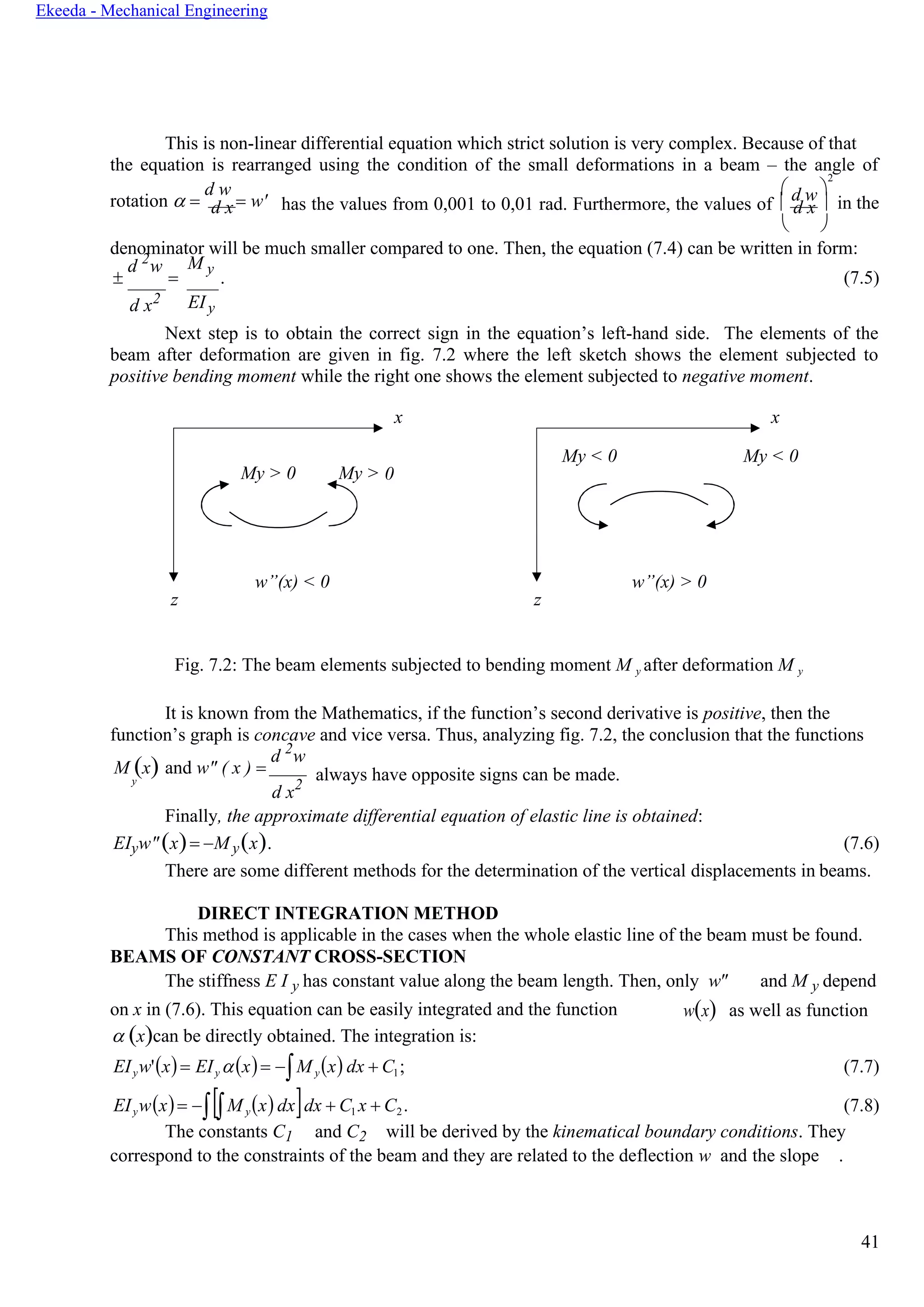 41
Ekeeda - Mechanical Engineering
My > 0 My >
d w
This is non-linear differential equation which strict solution is very complex. Because of that
the equation is rearranged using the condition of the small deformations in a beam – the angle of
rotation  =
d w
= w'd x
 
2
has the values from 0,001 to 0,01 rad. Furthermore, the values of  d x in the
 
denominator will be much smaller compared to one. Then, the equation (7.4) can be written in form:

d 2
w
=
M y
. (7.5)
d x2 EIy
Next step is to obtain the correct sign in the equation’s left-hand side. The elements of the
beam after deformation are given in fig. 7.2 where the left sketch shows the element subjected to
positive bending moment while the right one shows the element subjected to negative moment.
x x
My < 0 My < 0
0
w”(x) < 0
z
w”(x) > 0
z
Fig. 7.2: The beam elements subjected to bending moment M y after deformation M y
It is known from the Mathematics, if the function’s second derivative is positive, then the
function’s graph is concave and vice versa. Thus, analyzing fig. 7.2, the conclusion that the functions
M (x) and w" ( x ) =
d 2
w
y
d x2
always have opposite signs can be made.
Finally, the approximate differential equation of elastic line is obtained:
EIyw"(x)= −M y(x). (7.6)
There are some different methods for the determination of the vertical displacements in beams.
DIRECT INTEGRATION METHOD
This method is applicable in the cases when the whole elastic line of the beam must be found.
BEAMS OF CONSTANT CROSS-SECTION
The stiffness E I y has constant value along the beam length. Then, only w" and M y depend
on x in (7.6). This equation can be easily integrated and the function
 (x)can be directly obtained. The integration is:
w(x) as well as function
EIyw'(x)= EIy (x)= −M y(x) dx + C1; (7.7)
EIyw(x)= −M y(x)dxdx + C1 x + C2. (7.8)
The constants C1 and C2 will be derived by the kinematical boundary conditions. They
correspond to the constraints of the beam and they are related to the deflection w and the slope .
 