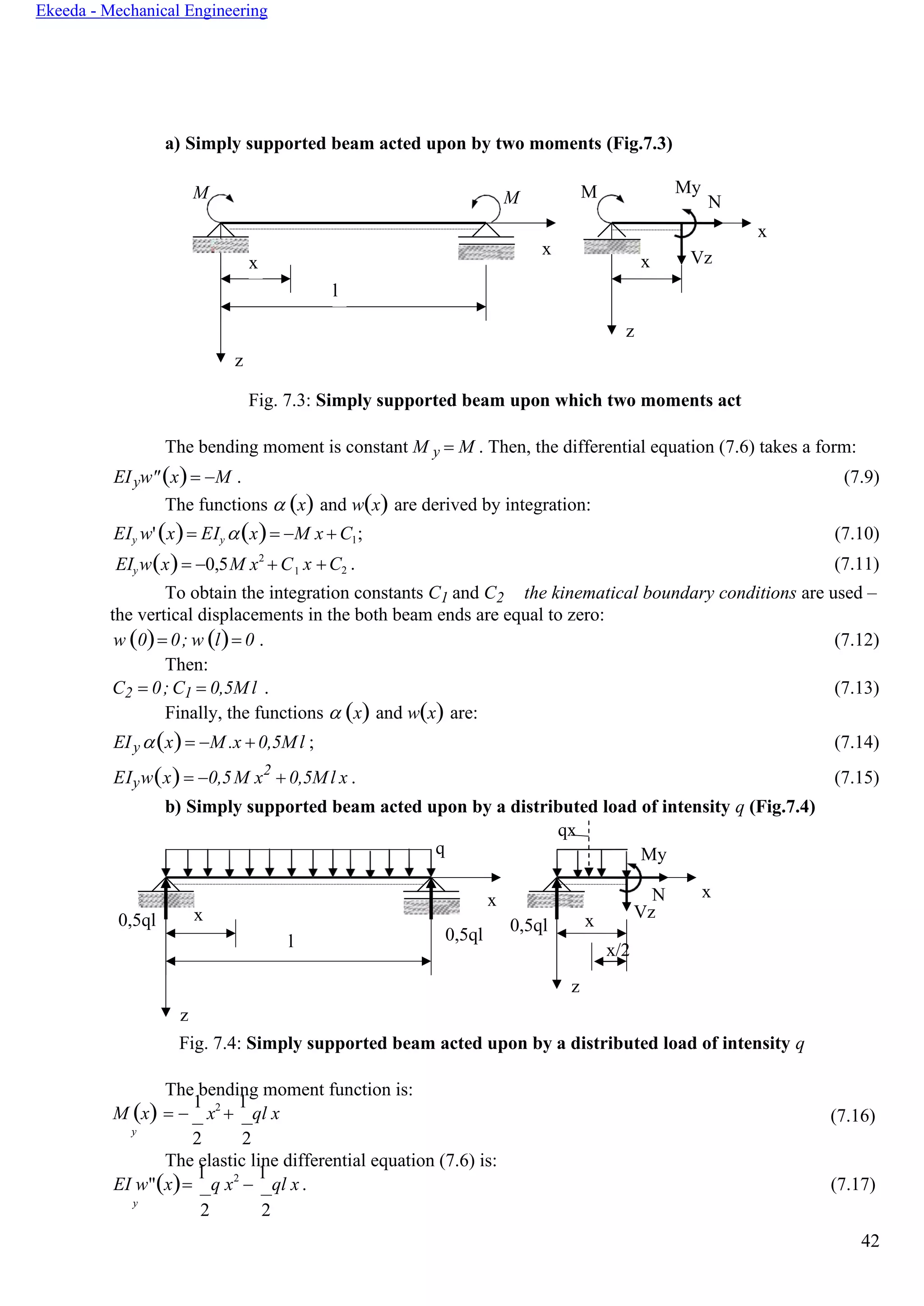 42
Ekeeda - Mechanical Engineering
x
a) Simply supported beam acted upon by two moments (Fig.7.3)
M My
N
x
x Vz
z
Fig. 7.3: Simply supported beam upon which two moments act
The bending moment is constant M y = M . Then, the differential equation (7.6) takes a form:
EIyw"(x)= −M . (7.9)
The functions  (x) and w(x) are derived by integration:
EIy w'(x)= EIy (x)= −M x + C1; (7.10)
EIyw(x)= −0,5M x2
+ C x +C2 . (7.11)
To obtain the integration constants C1 and C2 the kinematical boundary conditions are used –
the vertical displacements in the both beam ends are equal to zero:
w (0)= 0; w (l)= 0 . (7.12)
Then:
C2 = 0; C1 = 0,5Ml . (7.13)
Finally, the functions  (x) and w(x) are:
EIy(x)= −M .x + 0,5Ml ; (7.14)
EIyw(x)= −0,5M x2
+ 0,5Ml x . (7.15)
b) Simply supported beam acted upon by a distributed load of intensity q (Fig.7.4)
0,5ql x
l
z
qx
q
x
0,5ql
0,5ql x
z
My
N x
Vz
x/2
Fig. 7.4: Simply supported beam acted upon by a distributed load of intensity q
The bending moment function is:
M (x) = −
1
x2
+
1
ql x (7.16)
y
2 2
The elastic line differential equation (7.6) is:
EI w"(x)=
1
q x2
−
1
ql x . (7.17)
y
2 2
M M
x
x
l
z
1
 