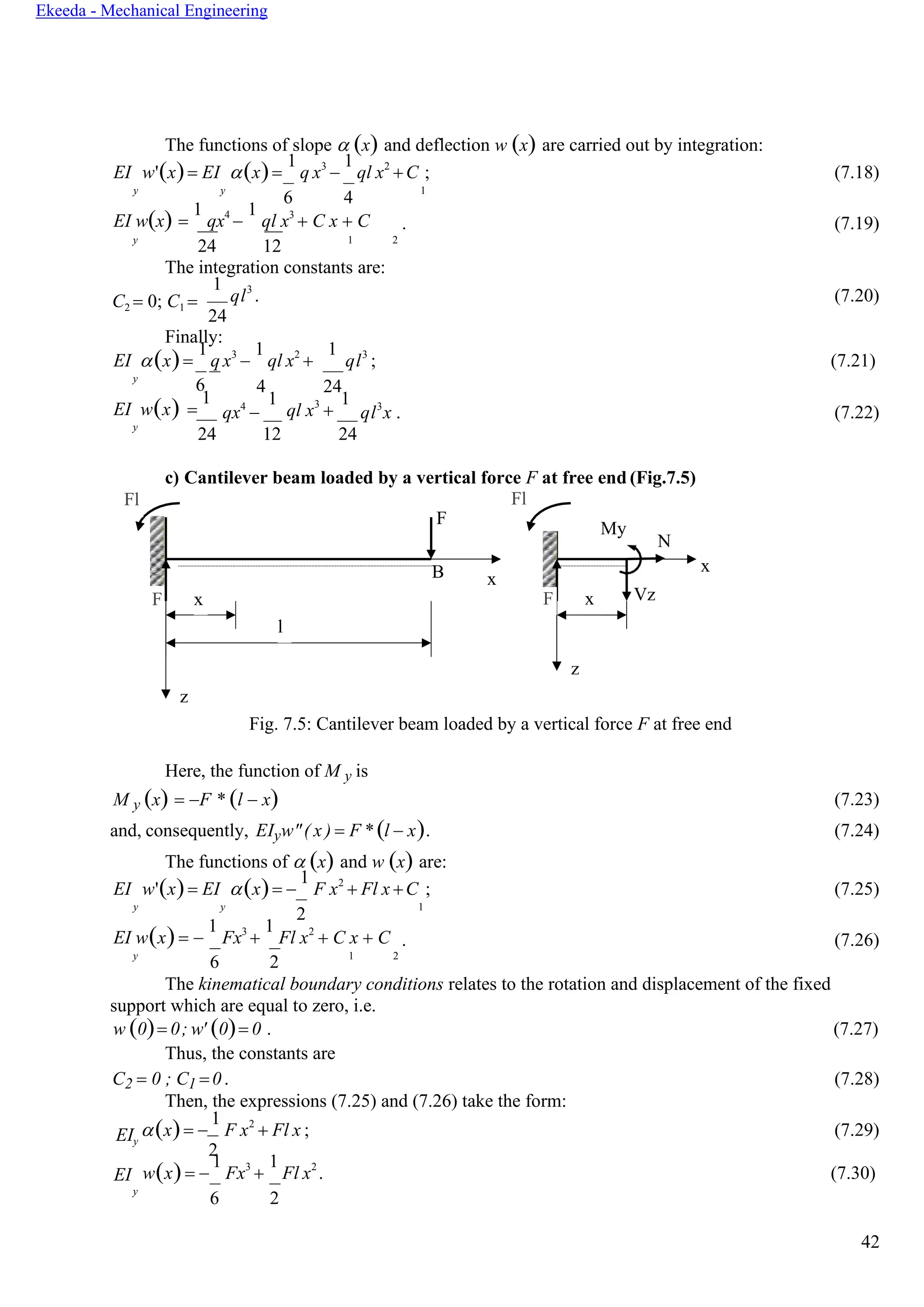 42
Ekeeda - Mechanical Engineering
My
N
F x Vz
z
The functions of slope  (x) and deflection w (x) are carried out by integration:
EI w'(x)= EI (x)=
1
q x3
−
1
ql x2
+C ; (7.18)
y y
6 4
1
EI w(x) =
1
qx4
−
1
ql x3
+ C x + C . (7.19)
y
24 12 1 2
The integration constants are:
C2 = 0; C1 =
1
ql3
. (7.20)
24
Finally:
EI (x)=
1
q x3
−
1
ql x2
+
1
ql3
; (7.21)
y
6
EI w(x) =
1
4
qx4
−
24
1
ql x3
+
1
ql3
x . (7.22)
y
24 12 24
c) Cantilever beam loaded by a vertical force F at free end (Fig.7.5)
Fl Fl
F
B x
x
F x
l
z
Fig. 7.5: Cantilever beam loaded by a vertical force F at free end
Here, the function of M y is
M y (x) = −F * (l − x) (7.23)
and, consequently, EIyw"( x ) = F * (l − x). (7.24)
The functions of  (x) and w (x) are:
EI w'(x)= EI (x)= −
1
F x2
+ Fl x +C ; (7.25)
y y
2
1
EI w(x)= −
1
Fx3
+
1
Fl x2
+ C x + C . (7.26)
y
6 2 1 2
The kinematical boundary conditions relates to the rotation and displacement of the fixed
support which are equal to zero, i.e.
w (0)= 0; w' (0)= 0 . (7.27)
Thus, the constants are
C2 = 0 ; C1 =0. (7.28)
Then, the expressions (7.25) and (7.26) take the form:
EIy
EI
(x)= −
1
F x2
+ Fl x ; (7.29)
2
w(x)= −
1
Fx3
+
1
Fl x2
. (7.30)
y
6 2
 