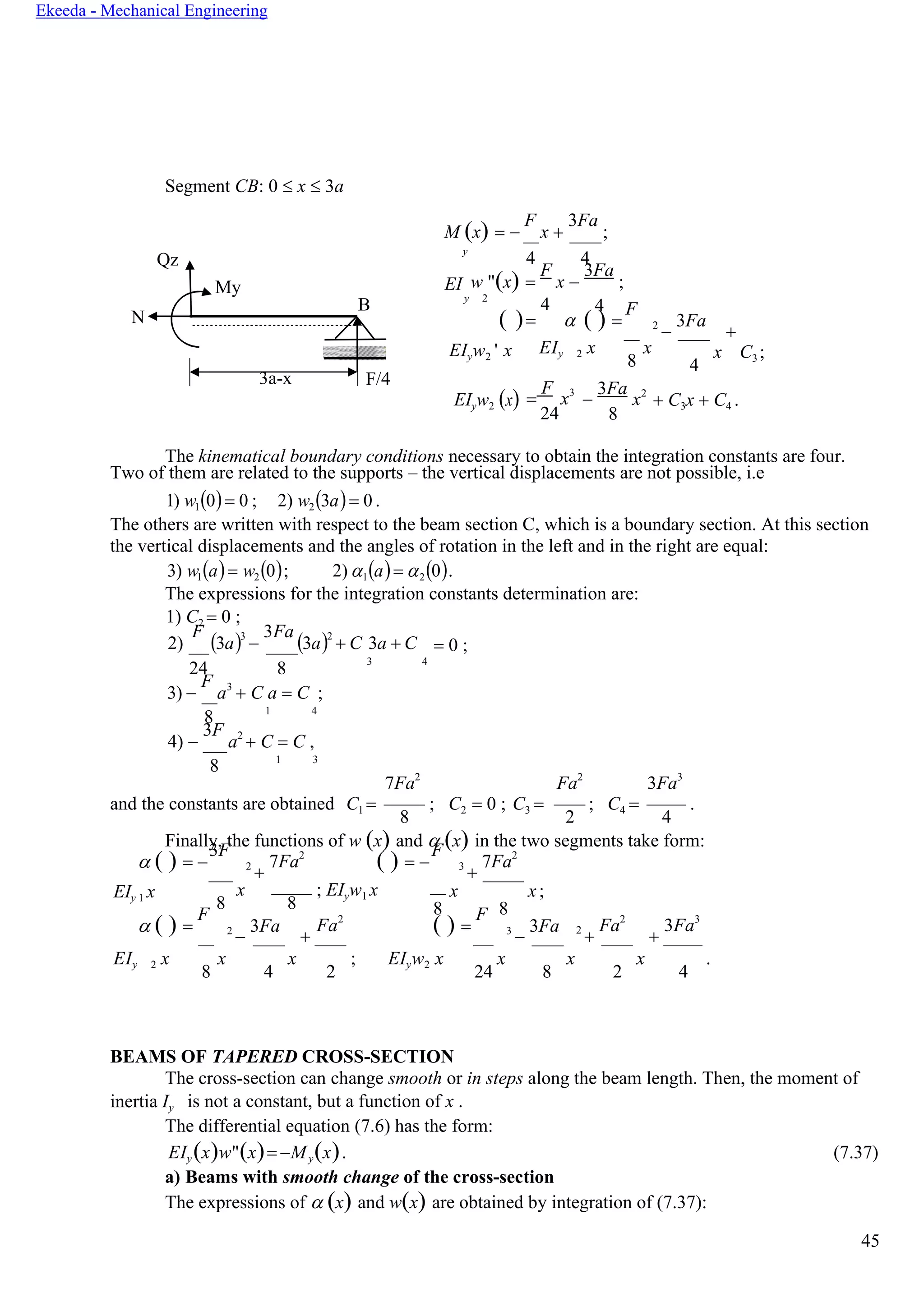 45
Ekeeda - Mechanical Engineering
Segment СВ: 0  x  3a
М (x) = −
F
x +
3Fa
;
Qz
y
4 4
My EI w "(x) =
F
x −
3Fa
;
N
B y 2
4
( )= 
4
( ) =
F
2
−
3Fa
+
EIyw2 ' x EIy 2 x
8
x
4
x C3 ;
3a-x F/4
EIyw2 (x) =
F
x3
24
−
3Fa
x2
8
+ C3x + C4 .
The kinematical boundary conditions necessary to obtain the integration constants are four.
Two of them are related to the supports – the vertical displacements are not possible, i.e
1) w1(0)= 0 ; 2) w2(3a)= 0 .
The others are written with respect to the beam section С, which is a boundary section. At this section
the vertical displacements and the angles of rotation in the left and in the right are equal:
3) w1(а)= w2(0); 2) 1(a)= 2(0).
The expressions for the integration constants determination are:
1) C2 = 0 ;
2)
F
(3a)3
−
3Fa
(3a)2
+ C 3a + C = 0 ;
24 8
3 4
3) −
F
a3
+ C a = C ;
8 1 4
4) −
3F
a2
+ C = C ,
8 1 3
7Fa2
Fa2
3Fa3
and the constants are obtained C1 =
8
; C2 = 0 ; C3 =
2
; C4 =
4
.
Finally, the functions of w (x) and  (x) in the two segments take form:
 ( ) = −
3F
2
+
7Fa2
( ) = −
F
3
+
7Fa2
EIy 1 x
8
x
8
; EIyw1 x x x;
8 8
 ( ) =
F
2
−
3Fa
+
Fa2
( ) =
F
3
−
3Fa 2
+
Fa2
+
3Fa3
EIy 2 x
8
x
4
x
2
; EIyw2 x
24
x
8
x
2
x
4
.
BEAMS OF TAPERED CROSS-SECTION
The cross-section can change smooth or in steps along the beam length. Then, the moment of
inertia Iy is not a constant, but a function of x .
The differential equation (7.6) has the form:
EIy(x)w"(x)= −My(x). (7.37)
a) Beams with smooth change of the cross-section
The expressions of  (x) and w(x) are obtained by integration of (7.37):
 