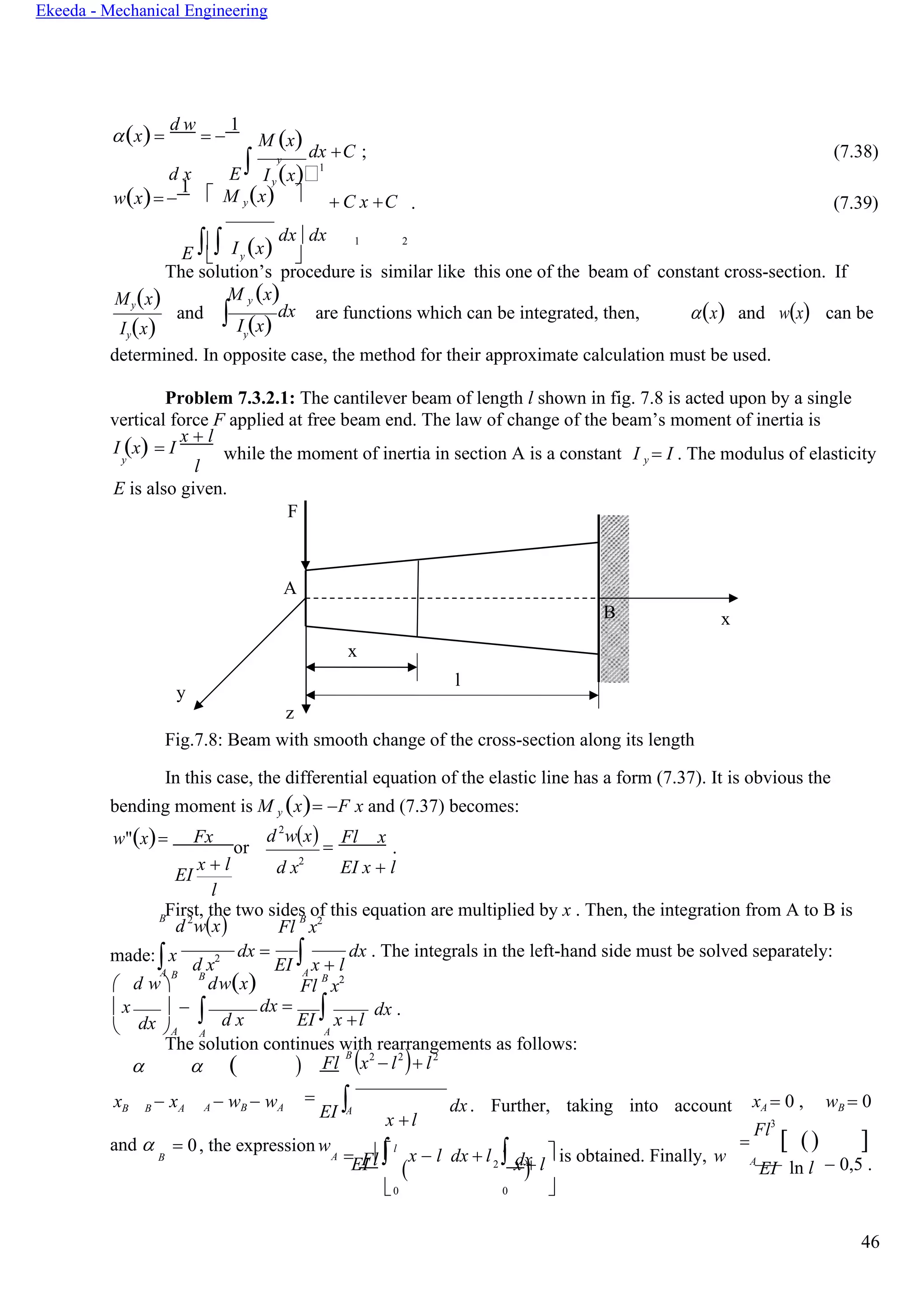 46
Ekeeda - Mechanical Engineering
y
 
y
А
dx А
А
Fl
( 2 dx
)
y
y

(x)=
d w
= −
1
M (x) dx +C ; (7.38)
d x E  I (x)1
w(x)= −
1  M y(x)  + C x +C . (7.39)
E  I (x)
dx dx 1 2
The solution’s procedure is similar like this one of the beam of constant cross-section. If
My(x)
Iy(x)
and
M y (x)
 I (x)
dx are functions which can be integrated, then, (x) and w(x) can be
determined. In opposite case, the method for their approximate calculation must be used.
Problem 7.3.2.1: The cantilever beam of length l shown in fig. 7.8 is acted upon by a single
vertical force F applied at free beam end. The law of change of the beam’s moment of inertia is
I (x) = I
x + l
y
l
while the moment of inertia in section A is a constant I y = I . The modulus of elasticity
Е is also given.
F
A
x
x
y
l
z
Fig.7.8: Beam with smooth change of the cross-section along its length
In this case, the differential equation of the elastic line has a form (7.37). It is obvious the
bending moment is M y (x)= −F x and (7.37) becomes:
w"(x)= Fx
or
d2
w(x) =
Fl x
.
EI
x + l
l
d x2
EI x + l
First, the two sides of this equation are multiplied by x . Then, the integration from A to B isB
d2
w(x) Fl
B
x2
made:x
А
d x2 dx =
EI  x + l
dx . The integrals in the left-hand side must be solved separately:
 d w 
B B
dw(x) Fl
B
x2
x  −
 A А
d x
dx =
EI  x +l
dx .
The solution continues with rearrangements as follows:
  ( ) Fl
B
(x2
− l2
)+ l2
xB B − xA A − wB − wA
=
EI 
x +l
dx. Further, taking into account xA = 0 , wB = 0
and  = 0, the expression w l l
= x − l dx + l is obtained. Finally, w
=
Fl3
 () 
B А
EI
  x + l
 А
EI ln l − 0,5 .
0 0 
B
 