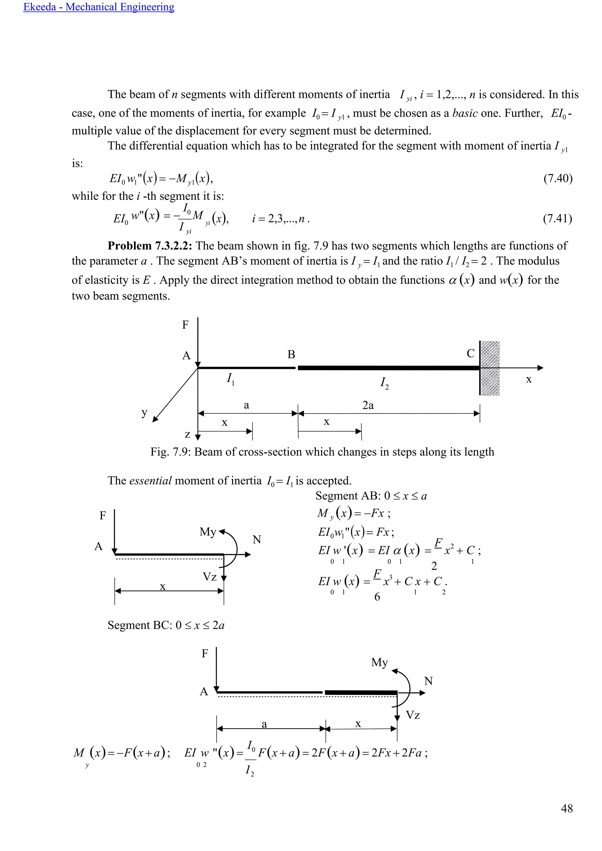 48
Ekeeda - Mechanical Engineering
My
x
Vz
The beam of n segments with different moments of inertia I yi , i = 1,2,..., n is considered. In this
case, one of the moments of inertia, for example I0 = I y1 , must be chosen as a basic one. Further, EI0 -
multiple value of the displacement for every segment must be determined.
The differential equation which has to be integrated for the segment with moment of inertia I y1
is:
EI0 w1"(x)= −M y1(x), (7.40)
while for the i -th segment it is:
EI0
w"(x) = −
I0
M
I yi
yi (x), i = 2,3,...,n . (7.41)
Problem 7.3.2.2: The beam shown in fig. 7.9 has two segments which lengths are functions of
the parameter а . The segment AB’s moment of inertia is I y = I1 and the ratio I1 / I2 = 2 . The modulus
of elasticity is E . Apply the direct integration method to obtain the functions  (x) and w(x) for the
two beam segments.
F
A B C
I1 I2
x
y
a 2a
x x
z
Fig. 7.9: Beam of cross-section which changes in steps along its length
The essential moment of inertia
F
I0 = I1 is accepted.
Segment АВ: 0  x  a
М y (x)= −Fx ;
EI0w1"(x)= Fx;
A
N
EI w '(x) = EI  (x) =
F
x2
+ C ;
0 1 0 1
2
1
EI w (x) =
F
x3
+ C x + C .
Segment ВС: 0  x  2a
F
A
0 1
6
1 2
М (x)= −F(x + a); EI w "(x)=
I0
F(x + a)= 2F(x + a)= 2Fx + 2Fa ;
y 0 2
2
My
N
a x
Vz
I
 