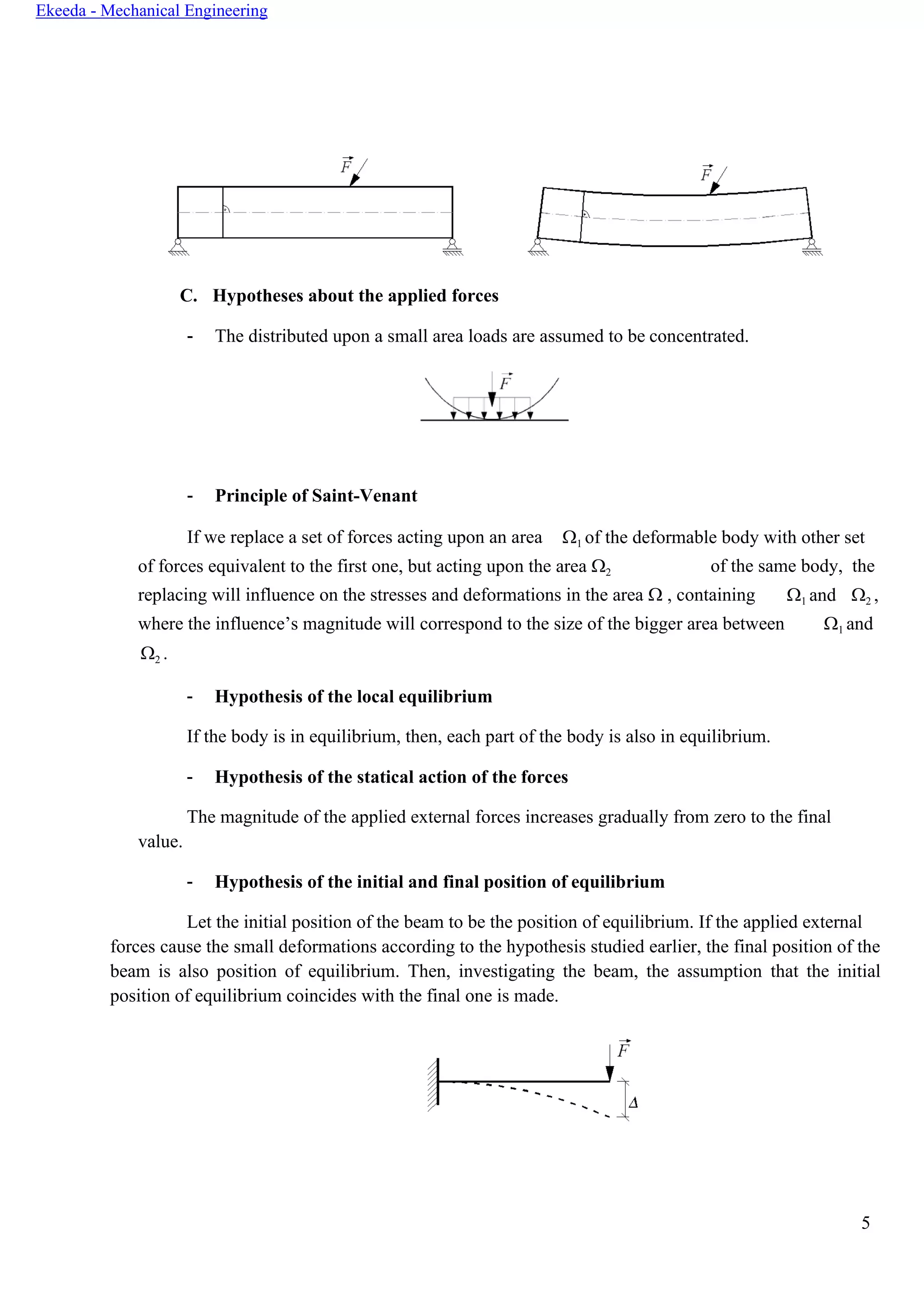 5
Ekeeda - Mechanical Engineering
C. Hypotheses about the applied forces
- The distributed upon a small area loads are assumed to be concentrated.
- Principle of Saint-Venant
If we replace a set of forces acting upon an area 1 of the deformable body with other set
of forces equivalent to the first one, but acting upon the area 2 of the same body, the
replacing will influence on the stresses and deformations in the area  , containing 1 and 2 ,
where the influence’s magnitude will correspond to the size of the bigger area between
2 .
1 and
value.
- Hypothesis of the local equilibrium
If the body is in equilibrium, then, each part of the body is also in equilibrium.
- Hypothesis of the statical action of the forces
The magnitude of the applied external forces increases gradually from zero to the final
- Hypothesis of the initial and final position of equilibrium
Let the initial position of the beam to be the position of equilibrium. If the applied external
forces cause the small deformations according to the hypothesis studied earlier, the final position of the
beam is also position of equilibrium. Then, investigating the beam, the assumption that the initial
position of equilibrium coincides with the final one is made.
 