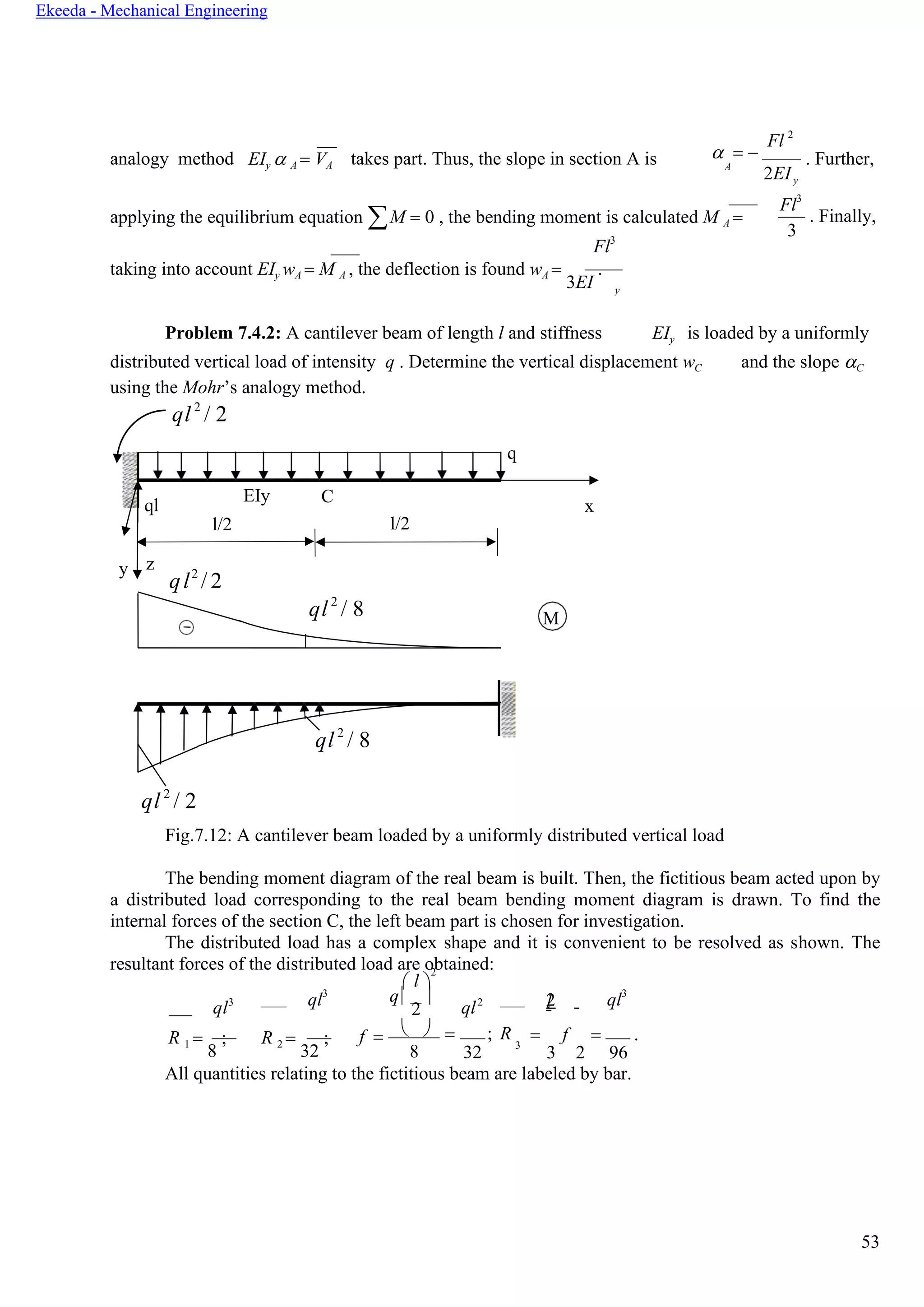 53
Ekeeda - Mechanical Engineering
M
y
analogy method EIy  A = VА takes part. Thus, the slope in section А is  = −
Fl 2
A
2EI
. Further,
applying the equilibrium equation М = 0 , the bending moment is calculated М А =
Fl3
Fl3
3
. Finally,
taking into account EIy wA = М А , the deflection is found wA =
3EI
.
Problem 7.4.2: A cantilever beam of length l and stiffness EIy is loaded by a uniformly
distributed vertical load of intensity q . Determine the vertical displacement wC
using the Mohr’s analogy method.
and the slope C
ql 2
/ 2
Fig.7.12: A cantilever beam loaded by a uniformly distributed vertical load
The bending moment diagram of the real beam is built. Then, the fictitious beam acted upon by
a distributed load corresponding to the real beam bending moment diagram is drawn. To find the
internal forces of the section С, the left beam part is chosen for investigation.
The distributed load has a complex shape and it is convenient to be resolved as shown. The
resultant forces of the distributed load are obtained:
 l 
2
ql3 ql3 q
2

ql2 2l ql3
R 1 =
8
; R 2 =
32
; f =  
8
= ; R
32
3
= f = .
3 2 96
All quantities relating to the fictitious beam are labeled by bar.
ql2
/ 2
q
ql
EIy C
x
l/2 l/2
y z
ql2
/ 2
ql2
/ 8
ql2
/ 8
y
 
